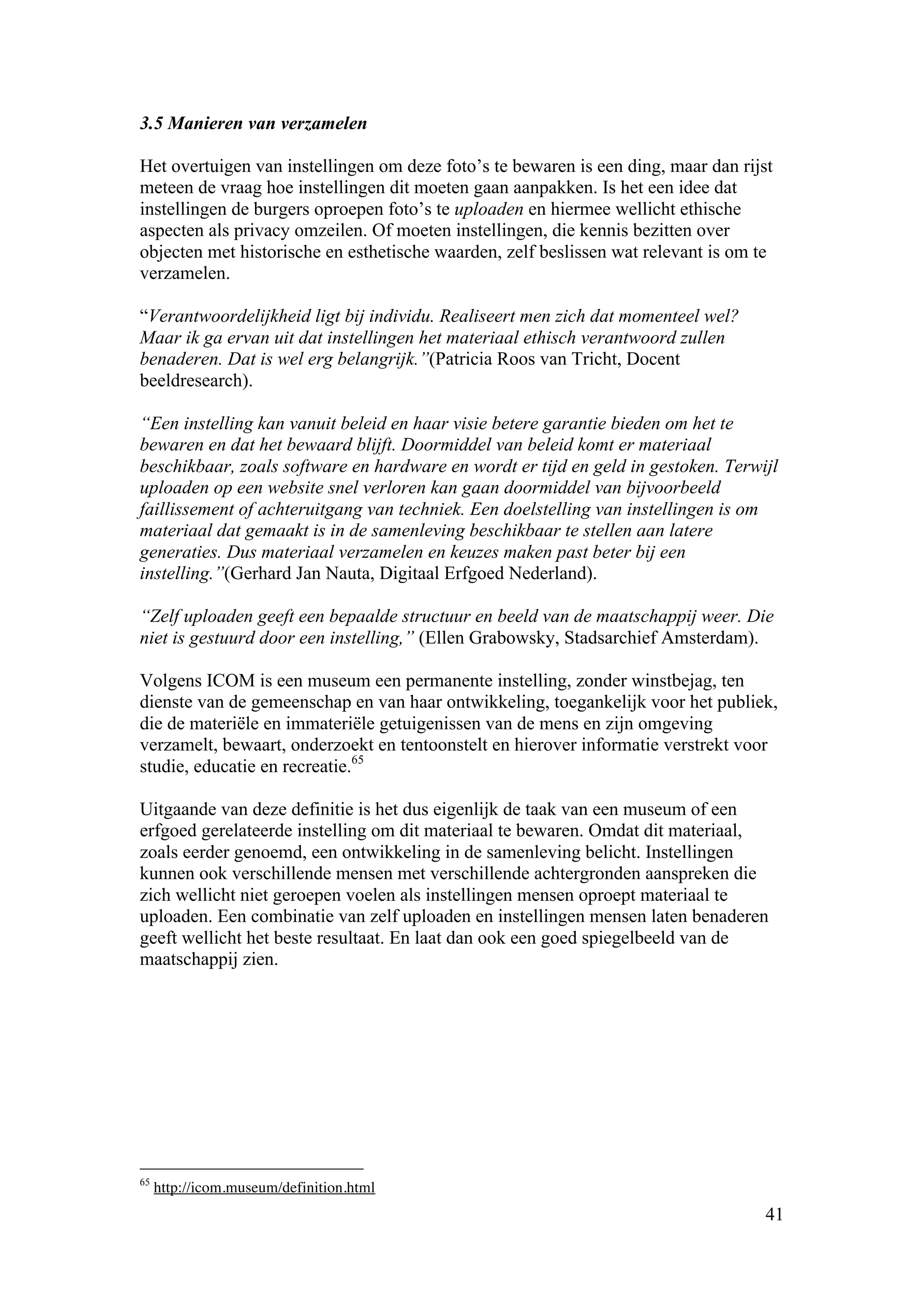 3.5 Manieren van verzamelen

Het overtuigen van instellingen om deze foto’s te bewaren is een ding, maar dan rijst
meteen de vraag hoe instellingen dit moeten gaan aanpakken. Is het een idee dat
instellingen de burgers oproepen foto’s te uploaden en hiermee wellicht ethische
aspecten als privacy omzeilen. Of moeten instellingen, die kennis bezitten over
objecten met historische en esthetische waarden, zelf beslissen wat relevant is om te
verzamelen.

“Verantwoordelijkheid ligt bij individu. Realiseert men zich dat momenteel wel?
Maar ik ga ervan uit dat instellingen het materiaal ethisch verantwoord zullen
benaderen. Dat is wel erg belangrijk.”(Patricia Roos van Tricht, Docent
beeldresearch).

“Een instelling kan vanuit beleid en haar visie betere garantie bieden om het te
bewaren en dat het bewaard blijft. Doormiddel van beleid komt er materiaal
beschikbaar, zoals software en hardware en wordt er tijd en geld in gestoken. Terwijl
uploaden op een website snel verloren kan gaan doormiddel van bijvoorbeeld
faillissement of achteruitgang van techniek. Een doelstelling van instellingen is om
materiaal dat gemaakt is in de samenleving beschikbaar te stellen aan latere
generaties. Dus materiaal verzamelen en keuzes maken past beter bij een
instelling.”(Gerhard Jan Nauta, Digitaal Erfgoed Nederland).

“Zelf uploaden geeft een bepaalde structuur en beeld van de maatschappij weer. Die
niet is gestuurd door een instelling,” (Ellen Grabowsky, Stadsarchief Amsterdam).

Volgens ICOM is een museum een permanente instelling, zonder winstbejag, ten
dienste van de gemeenschap en van haar ontwikkeling, toegankelijk voor het publiek,
die de materiële en immateriële getuigenissen van de mens en zijn omgeving
verzamelt, bewaart, onderzoekt en tentoonstelt en hierover informatie verstrekt voor
studie, educatie en recreatie.65

Uitgaande van deze definitie is het dus eigenlijk de taak van een museum of een
erfgoed gerelateerde instelling om dit materiaal te bewaren. Omdat dit materiaal,
zoals eerder genoemd, een ontwikkeling in de samenleving belicht. Instellingen
kunnen ook verschillende mensen met verschillende achtergronden aanspreken die
zich wellicht niet geroepen voelen als instellingen mensen oproept materiaal te
uploaden. Een combinatie van zelf uploaden en instellingen mensen laten benaderen
geeft wellicht het beste resultaat. En laat dan ook een goed spiegelbeeld van de
maatschappij zien.




65
     http://icom.museum/definition.html
                                                                                    41
 