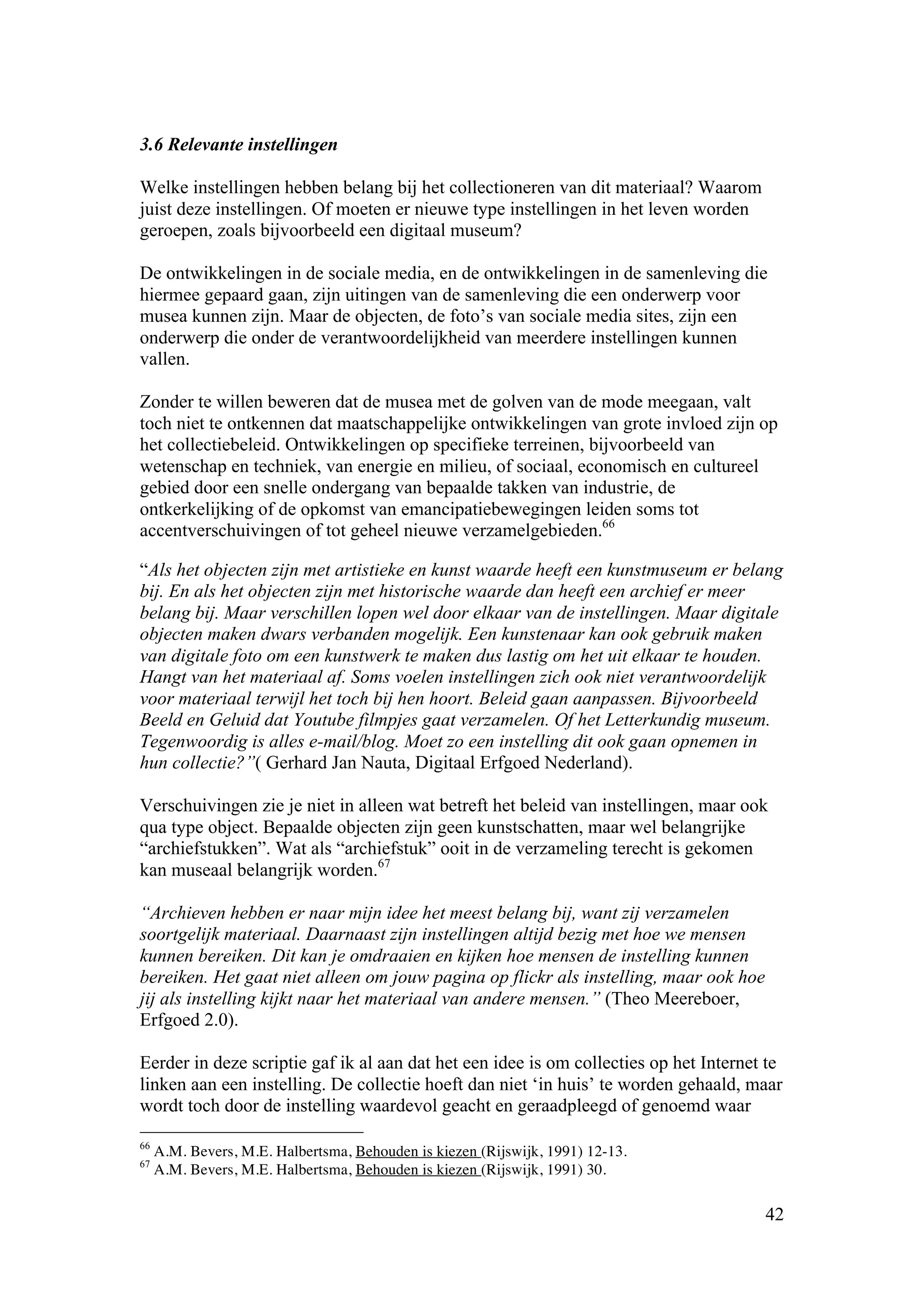 3.6 Relevante instellingen

Welke instellingen hebben belang bij het collectioneren van dit materiaal? Waarom
juist deze instellingen. Of moeten er nieuwe type instellingen in het leven worden
geroepen, zoals bijvoorbeeld een digitaal museum?

De ontwikkelingen in de sociale media, en de ontwikkelingen in de samenleving die
hiermee gepaard gaan, zijn uitingen van de samenleving die een onderwerp voor
musea kunnen zijn. Maar de objecten, de foto’s van sociale media sites, zijn een
onderwerp die onder de verantwoordelijkheid van meerdere instellingen kunnen
vallen.

Zonder te willen beweren dat de musea met de golven van de mode meegaan, valt
toch niet te ontkennen dat maatschappelijke ontwikkelingen van grote invloed zijn op
het collectiebeleid. Ontwikkelingen op specifieke terreinen, bijvoorbeeld van
wetenschap en techniek, van energie en milieu, of sociaal, economisch en cultureel
gebied door een snelle ondergang van bepaalde takken van industrie, de
ontkerkelijking of de opkomst van emancipatiebewegingen leiden soms tot
accentverschuivingen of tot geheel nieuwe verzamelgebieden.66

“Als het objecten zijn met artistieke en kunst waarde heeft een kunstmuseum er belang
bij. En als het objecten zijn met historische waarde dan heeft een archief er meer
belang bij. Maar verschillen lopen wel door elkaar van de instellingen. Maar digitale
objecten maken dwars verbanden mogelijk. Een kunstenaar kan ook gebruik maken
van digitale foto om een kunstwerk te maken dus lastig om het uit elkaar te houden.
Hangt van het materiaal af. Soms voelen instellingen zich ook niet verantwoordelijk
voor materiaal terwijl het toch bij hen hoort. Beleid gaan aanpassen. Bijvoorbeeld
Beeld en Geluid dat Youtube filmpjes gaat verzamelen. Of het Letterkundig museum.
Tegenwoordig is alles e-mail/blog. Moet zo een instelling dit ook gaan opnemen in
hun collectie?”( Gerhard Jan Nauta, Digitaal Erfgoed Nederland).

Verschuivingen zie je niet in alleen wat betreft het beleid van instellingen, maar ook
qua type object. Bepaalde objecten zijn geen kunstschatten, maar wel belangrijke
“archiefstukken”. Wat als “archiefstuk” ooit in de verzameling terecht is gekomen
kan museaal belangrijk worden.67

“Archieven hebben er naar mijn idee het meest belang bij, want zij verzamelen
soortgelijk materiaal. Daarnaast zijn instellingen altijd bezig met hoe we mensen
kunnen bereiken. Dit kan je omdraaien en kijken hoe mensen de instelling kunnen
bereiken. Het gaat niet alleen om jouw pagina op flickr als instelling, maar ook hoe
jij als instelling kijkt naar het materiaal van andere mensen.” (Theo Meereboer,
Erfgoed 2.0).

Eerder in deze scriptie gaf ik al aan dat het een idee is om collecties op het Internet te
linken aan een instelling. De collectie hoeft dan niet ‘in huis’ te worden gehaald, maar
wordt toch door de instelling waardevol geacht en geraadpleegd of genoemd waar

66
     A.M. Bevers, M.E. Halbertsma, Behouden is kiezen (Rijswijk, 1991) 12-13.
67
     A.M. Bevers, M.E. Halbertsma, Behouden is kiezen (Rijswijk, 1991) 30.

                                                                                       42
 