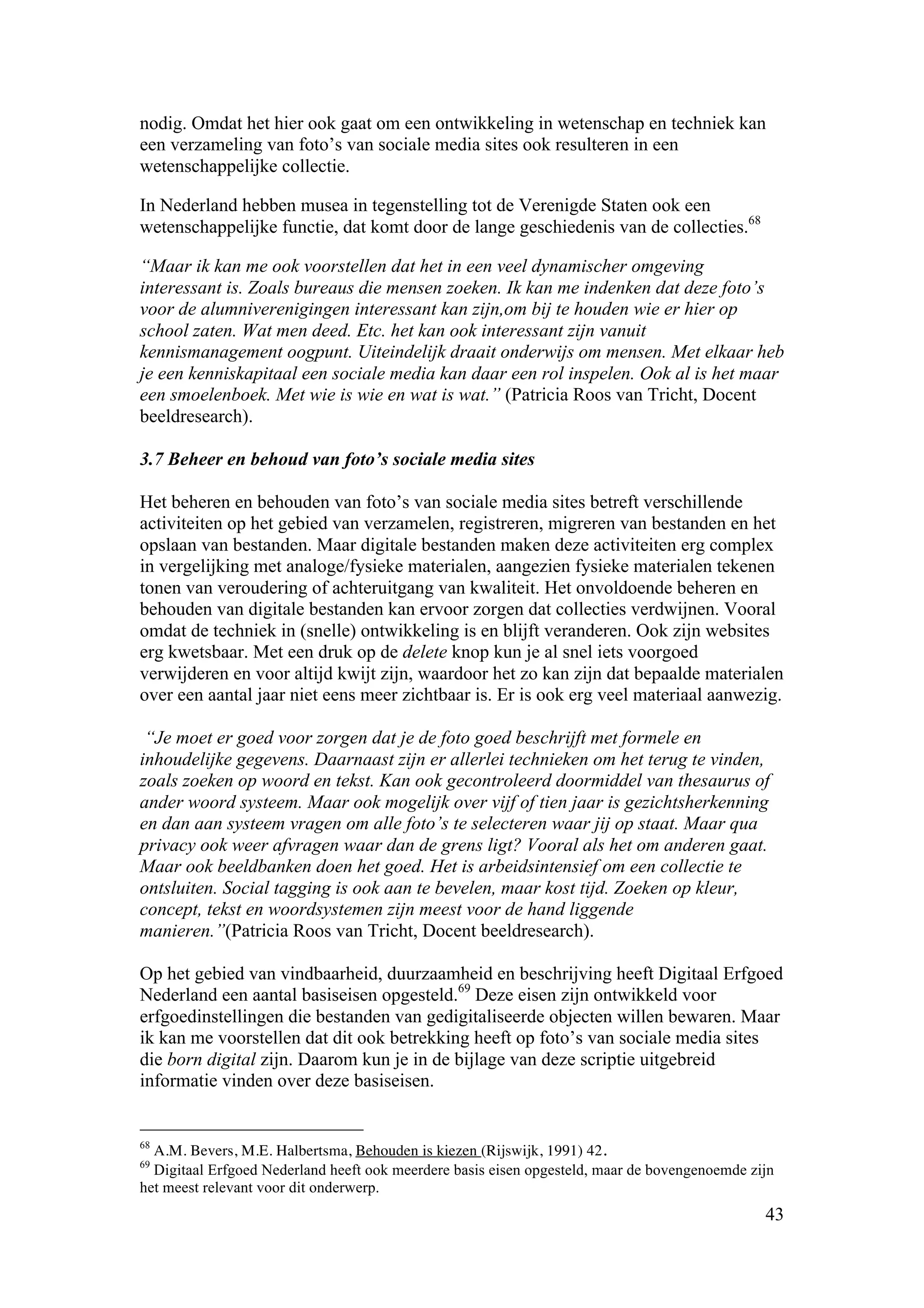 nodig. Omdat het hier ook gaat om een ontwikkeling in wetenschap en techniek kan
een verzameling van foto’s van sociale media sites ook resulteren in een
wetenschappelijke collectie.

In Nederland hebben musea in tegenstelling tot de Verenigde Staten ook een
wetenschappelijke functie, dat komt door de lange geschiedenis van de collecties.68

“Maar ik kan me ook voorstellen dat het in een veel dynamischer omgeving
interessant is. Zoals bureaus die mensen zoeken. Ik kan me indenken dat deze foto’s
voor de alumniverenigingen interessant kan zijn,om bij te houden wie er hier op
school zaten. Wat men deed. Etc. het kan ook interessant zijn vanuit
kennismanagement oogpunt. Uiteindelijk draait onderwijs om mensen. Met elkaar heb
je een kenniskapitaal een sociale media kan daar een rol inspelen. Ook al is het maar
een smoelenboek. Met wie is wie en wat is wat.” (Patricia Roos van Tricht, Docent
beeldresearch).

3.7 Beheer en behoud van foto’s sociale media sites

Het beheren en behouden van foto’s van sociale media sites betreft verschillende
activiteiten op het gebied van verzamelen, registreren, migreren van bestanden en het
opslaan van bestanden. Maar digitale bestanden maken deze activiteiten erg complex
in vergelijking met analoge/fysieke materialen, aangezien fysieke materialen tekenen
tonen van veroudering of achteruitgang van kwaliteit. Het onvoldoende beheren en
behouden van digitale bestanden kan ervoor zorgen dat collecties verdwijnen. Vooral
omdat de techniek in (snelle) ontwikkeling is en blijft veranderen. Ook zijn websites
erg kwetsbaar. Met een druk op de delete knop kun je al snel iets voorgoed
verwijderen en voor altijd kwijt zijn, waardoor het zo kan zijn dat bepaalde materialen
over een aantal jaar niet eens meer zichtbaar is. Er is ook erg veel materiaal aanwezig.

 “Je moet er goed voor zorgen dat je de foto goed beschrijft met formele en
inhoudelijke gegevens. Daarnaast zijn er allerlei technieken om het terug te vinden,
zoals zoeken op woord en tekst. Kan ook gecontroleerd doormiddel van thesaurus of
ander woord systeem. Maar ook mogelijk over vijf of tien jaar is gezichtsherkenning
en dan aan systeem vragen om alle foto’s te selecteren waar jij op staat. Maar qua
privacy ook weer afvragen waar dan de grens ligt? Vooral als het om anderen gaat.
Maar ook beeldbanken doen het goed. Het is arbeidsintensief om een collectie te
ontsluiten. Social tagging is ook aan te bevelen, maar kost tijd. Zoeken op kleur,
concept, tekst en woordsystemen zijn meest voor de hand liggende
manieren.”(Patricia Roos van Tricht, Docent beeldresearch).

Op het gebied van vindbaarheid, duurzaamheid en beschrijving heeft Digitaal Erfgoed
Nederland een aantal basiseisen opgesteld.69 Deze eisen zijn ontwikkeld voor
erfgoedinstellingen die bestanden van gedigitaliseerde objecten willen bewaren. Maar
ik kan me voorstellen dat dit ook betrekking heeft op foto’s van sociale media sites
die born digital zijn. Daarom kun je in de bijlage van deze scriptie uitgebreid
informatie vinden over deze basiseisen.


68
  A.M. Bevers, M.E. Halbertsma, Behouden is kiezen (Rijswijk, 1991) 42.
69
  Digitaal Erfgoed Nederland heeft ook meerdere basis eisen opgesteld, maar de bovengenoemde zijn
het meest relevant voor dit onderwerp.
                                                                                               43
 