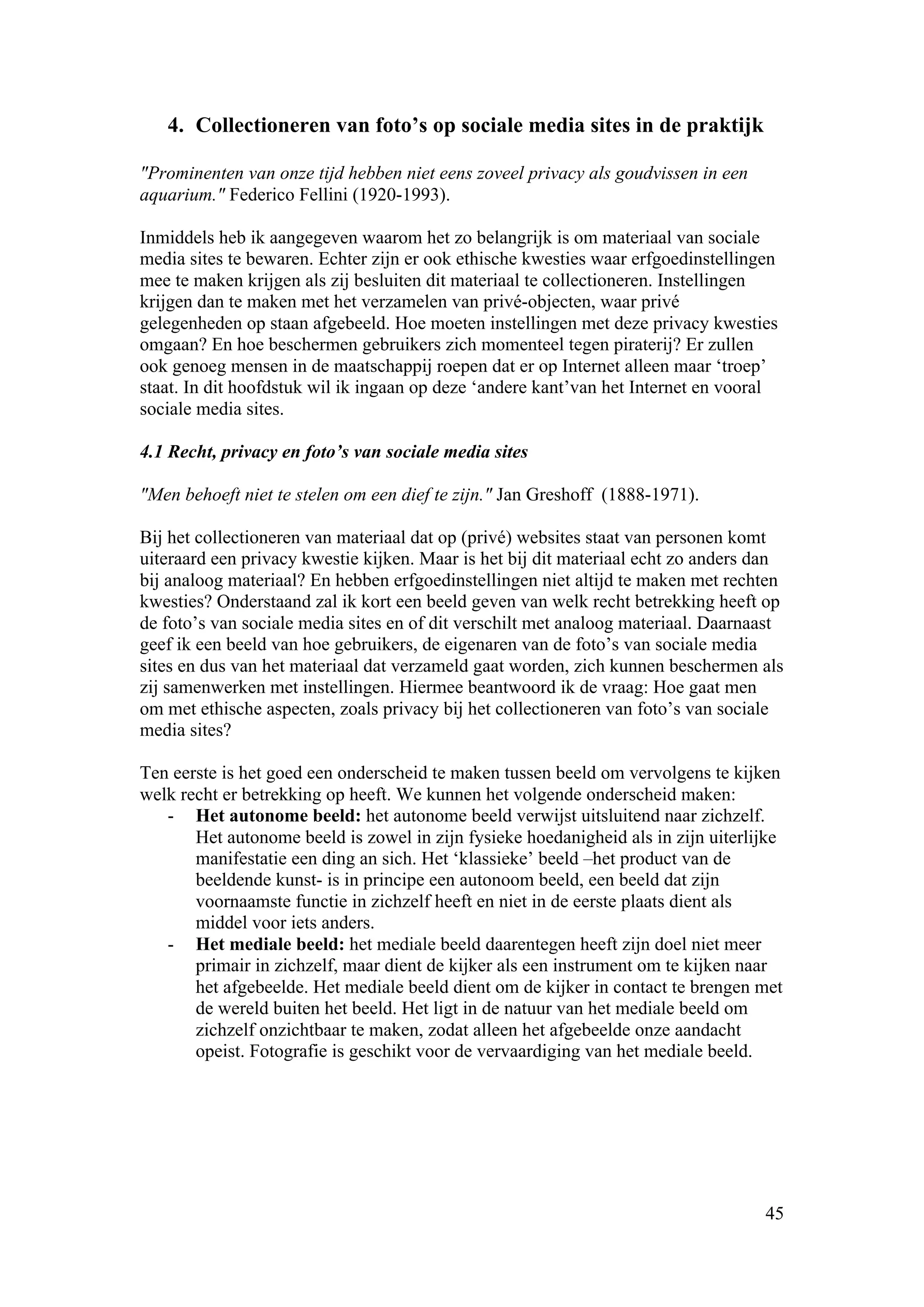 4. Collectioneren van foto’s op sociale media sites in de praktijk

"Prominenten van onze tijd hebben niet eens zoveel privacy als goudvissen in een
aquarium." Federico Fellini (1920-1993).

Inmiddels heb ik aangegeven waarom het zo belangrijk is om materiaal van sociale
media sites te bewaren. Echter zijn er ook ethische kwesties waar erfgoedinstellingen
mee te maken krijgen als zij besluiten dit materiaal te collectioneren. Instellingen
krijgen dan te maken met het verzamelen van privé-objecten, waar privé
gelegenheden op staan afgebeeld. Hoe moeten instellingen met deze privacy kwesties
omgaan? En hoe beschermen gebruikers zich momenteel tegen piraterij? Er zullen
ook genoeg mensen in de maatschappij roepen dat er op Internet alleen maar ‘troep’
staat. In dit hoofdstuk wil ik ingaan op deze ‘andere kant’van het Internet en vooral
sociale media sites.

4.1 Recht, privacy en foto’s van sociale media sites

"Men behoeft niet te stelen om een dief te zijn." Jan Greshoff (1888-1971).

Bij het collectioneren van materiaal dat op (privé) websites staat van personen komt
uiteraard een privacy kwestie kijken. Maar is het bij dit materiaal echt zo anders dan
bij analoog materiaal? En hebben erfgoedinstellingen niet altijd te maken met rechten
kwesties? Onderstaand zal ik kort een beeld geven van welk recht betrekking heeft op
de foto’s van sociale media sites en of dit verschilt met analoog materiaal. Daarnaast
geef ik een beeld van hoe gebruikers, de eigenaren van de foto’s van sociale media
sites en dus van het materiaal dat verzameld gaat worden, zich kunnen beschermen als
zij samenwerken met instellingen. Hiermee beantwoord ik de vraag: Hoe gaat men
om met ethische aspecten, zoals privacy bij het collectioneren van foto’s van sociale
media sites?

Ten eerste is het goed een onderscheid te maken tussen beeld om vervolgens te kijken
welk recht er betrekking op heeft. We kunnen het volgende onderscheid maken:
   - Het autonome beeld: het autonome beeld verwijst uitsluitend naar zichzelf.
       Het autonome beeld is zowel in zijn fysieke hoedanigheid als in zijn uiterlijke
       manifestatie een ding an sich. Het ‘klassieke’ beeld –het product van de
       beeldende kunst- is in principe een autonoom beeld, een beeld dat zijn
       voornaamste functie in zichzelf heeft en niet in de eerste plaats dient als
       middel voor iets anders.
   - Het mediale beeld: het mediale beeld daarentegen heeft zijn doel niet meer
       primair in zichzelf, maar dient de kijker als een instrument om te kijken naar
       het afgebeelde. Het mediale beeld dient om de kijker in contact te brengen met
       de wereld buiten het beeld. Het ligt in de natuur van het mediale beeld om
       zichzelf onzichtbaar te maken, zodat alleen het afgebeelde onze aandacht
       opeist. Fotografie is geschikt voor de vervaardiging van het mediale beeld.




                                                                                   45
 
