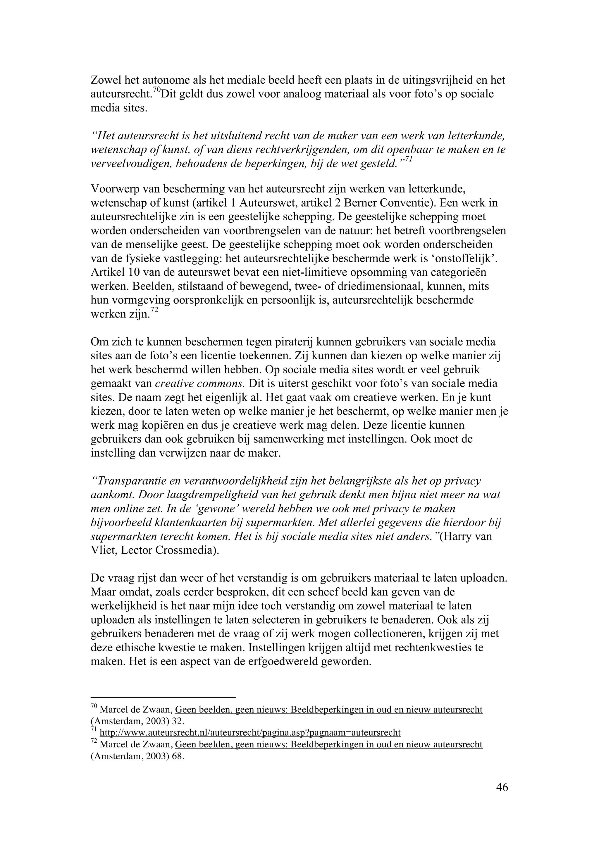 Zowel het autonome als het mediale beeld heeft een plaats in de uitingsvrijheid en het
auteursrecht.70Dit geldt dus zowel voor analoog materiaal als voor foto’s op sociale
media sites.

“Het auteursrecht is het uitsluitend recht van de maker van een werk van letterkunde,
wetenschap of kunst, of van diens rechtverkrijgenden, om dit openbaar te maken en te
verveelvoudigen, behoudens de beperkingen, bij de wet gesteld.”71

Voorwerp van bescherming van het auteursrecht zijn werken van letterkunde,
wetenschap of kunst (artikel 1 Auteurswet, artikel 2 Berner Conventie). Een werk in
auteursrechtelijke zin is een geestelijke schepping. De geestelijke schepping moet
worden onderscheiden van voortbrengselen van de natuur: het betreft voortbrengselen
van de menselijke geest. De geestelijke schepping moet ook worden onderscheiden
van de fysieke vastlegging: het auteursrechtelijke beschermde werk is ‘onstoffelijk’.
Artikel 10 van de auteurswet bevat een niet-limitieve opsomming van categorieën
werken. Beelden, stilstaand of bewegend, twee- of driedimensionaal, kunnen, mits
hun vormgeving oorspronkelijk en persoonlijk is, auteursrechtelijk beschermde
werken zijn.72

Om zich te kunnen beschermen tegen piraterij kunnen gebruikers van sociale media
sites aan de foto’s een licentie toekennen. Zij kunnen dan kiezen op welke manier zij
het werk beschermd willen hebben. Op sociale media sites wordt er veel gebruik
gemaakt van creative commons. Dit is uiterst geschikt voor foto’s van sociale media
sites. De naam zegt het eigenlijk al. Het gaat vaak om creatieve werken. En je kunt
kiezen, door te laten weten op welke manier je het beschermt, op welke manier men je
werk mag kopiëren en dus je creatieve werk mag delen. Deze licentie kunnen
gebruikers dan ook gebruiken bij samenwerking met instellingen. Ook moet de
instelling dan verwijzen naar de maker.

“Transparantie en verantwoordelijkheid zijn het belangrijkste als het op privacy
aankomt. Door laagdrempeligheid van het gebruik denkt men bijna niet meer na wat
men online zet. In de ‘gewone’ wereld hebben we ook met privacy te maken
bijvoorbeeld klantenkaarten bij supermarkten. Met allerlei gegevens die hierdoor bij
supermarkten terecht komen. Het is bij sociale media sites niet anders.”(Harry van
Vliet, Lector Crossmedia).

De vraag rijst dan weer of het verstandig is om gebruikers materiaal te laten uploaden.
Maar omdat, zoals eerder besproken, dit een scheef beeld kan geven van de
werkelijkheid is het naar mijn idee toch verstandig om zowel materiaal te laten
uploaden als instellingen te laten selecteren in gebruikers te benaderen. Ook als zij
gebruikers benaderen met de vraag of zij werk mogen collectioneren, krijgen zij met
deze ethische kwestie te maken. Instellingen krijgen altijd met rechtenkwesties te
maken. Het is een aspect van de erfgoedwereld geworden.


70
   Marcel de Zwaan, Geen beelden, geen nieuws: Beeldbeperkingen in oud en nieuw auteursrecht
(Amsterdam, 2003) 32.
71
   http://www.auteursrecht.nl/auteursrecht/pagina.asp?pagnaam=auteursrecht
72
   Marcel de Zwaan, Geen beelden, geen nieuws: Beeldbeperkingen in oud en nieuw auteursrecht
(Amsterdam, 2003) 68.


                                                                                               46
 