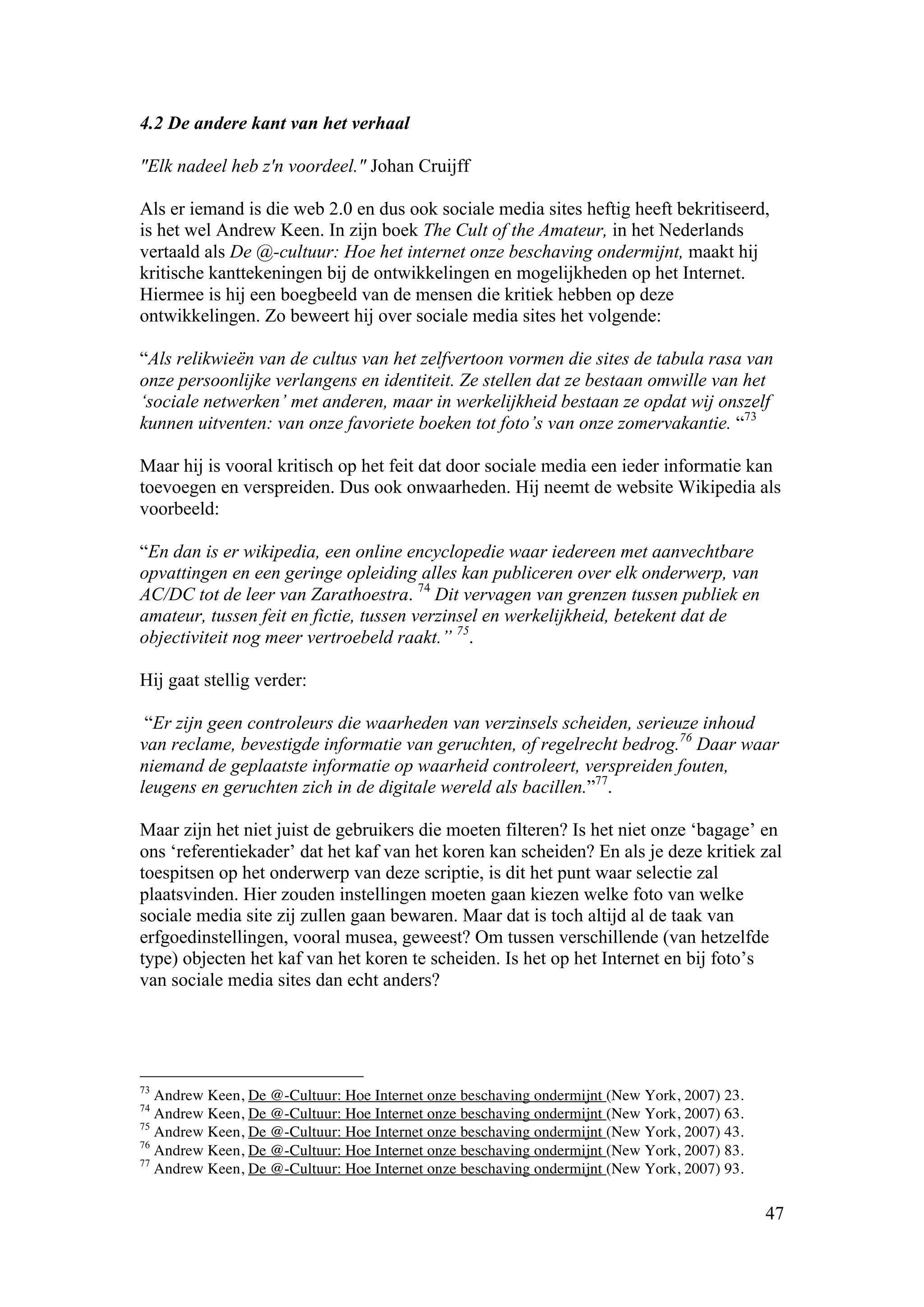4.2 De andere kant van het verhaal

"Elk nadeel heb z'n voordeel." Johan Cruijff

Als er iemand is die web 2.0 en dus ook sociale media sites heftig heeft bekritiseerd,
is het wel Andrew Keen. In zijn boek The Cult of the Amateur, in het Nederlands
vertaald als De @-cultuur: Hoe het internet onze beschaving ondermijnt, maakt hij
kritische kanttekeningen bij de ontwikkelingen en mogelijkheden op het Internet.
Hiermee is hij een boegbeeld van de mensen die kritiek hebben op deze
ontwikkelingen. Zo beweert hij over sociale media sites het volgende:

“Als relikwieën van de cultus van het zelfvertoon vormen die sites de tabula rasa van
onze persoonlijke verlangens en identiteit. Ze stellen dat ze bestaan omwille van het
‘sociale netwerken’ met anderen, maar in werkelijkheid bestaan ze opdat wij onszelf
kunnen uitventen: van onze favoriete boeken tot foto’s van onze zomervakantie. “73

Maar hij is vooral kritisch op het feit dat door sociale media een ieder informatie kan
toevoegen en verspreiden. Dus ook onwaarheden. Hij neemt de website Wikipedia als
voorbeeld:

“En dan is er wikipedia, een online encyclopedie waar iedereen met aanvechtbare
opvattingen en een geringe opleiding alles kan publiceren over elk onderwerp, van
AC/DC tot de leer van Zarathoestra. 74 Dit vervagen van grenzen tussen publiek en
amateur, tussen feit en fictie, tussen verzinsel en werkelijkheid, betekent dat de
objectiviteit nog meer vertroebeld raakt.” 75.

Hij gaat stellig verder:

 “Er zijn geen controleurs die waarheden van verzinsels scheiden, serieuze inhoud
van reclame, bevestigde informatie van geruchten, of regelrecht bedrog.76 Daar waar
niemand de geplaatste informatie op waarheid controleert, verspreiden fouten,
leugens en geruchten zich in de digitale wereld als bacillen.”77.

Maar zijn het niet juist de gebruikers die moeten filteren? Is het niet onze ‘bagage’ en
ons ‘referentiekader’ dat het kaf van het koren kan scheiden? En als je deze kritiek zal
toespitsen op het onderwerp van deze scriptie, is dit het punt waar selectie zal
plaatsvinden. Hier zouden instellingen moeten gaan kiezen welke foto van welke
sociale media site zij zullen gaan bewaren. Maar dat is toch altijd al de taak van
erfgoedinstellingen, vooral musea, geweest? Om tussen verschillende (van hetzelfde
type) objecten het kaf van het koren te scheiden. Is het op het Internet en bij foto’s
van sociale media sites dan echt anders?




73
   Andrew Keen, De @-Cultuur: Hoe Internet onze beschaving ondermijnt (New York, 2007) 23.
74
   Andrew Keen, De @-Cultuur: Hoe Internet onze beschaving ondermijnt (New York, 2007) 63.
75
   Andrew Keen, De @-Cultuur: Hoe Internet onze beschaving ondermijnt (New York, 2007) 43.
76
   Andrew Keen, De @-Cultuur: Hoe Internet onze beschaving ondermijnt (New York, 2007) 83.
77
   Andrew Keen, De @-Cultuur: Hoe Internet onze beschaving ondermijnt (New York, 2007) 93.

                                                                                             47
 