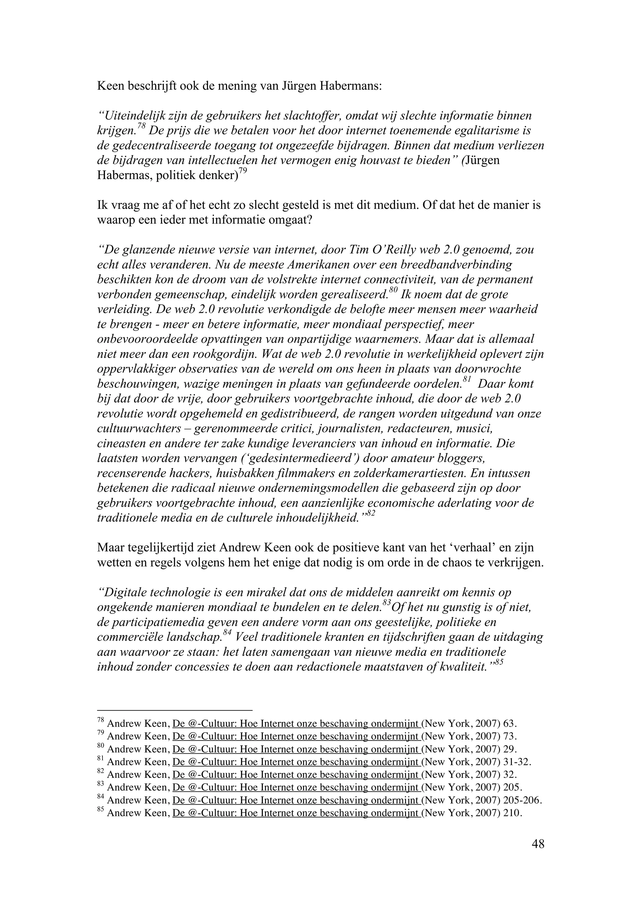 Keen beschrijft ook de mening van Jürgen Habermans:

“Uiteindelijk zijn de gebruikers het slachtoffer, omdat wij slechte informatie binnen
krijgen.78 De prijs die we betalen voor het door internet toenemende egalitarisme is
de gedecentraliseerde toegang tot ongezeefde bijdragen. Binnen dat medium verliezen
de bijdragen van intellectuelen het vermogen enig houvast te bieden” (Jürgen
Habermas, politiek denker)79

Ik vraag me af of het echt zo slecht gesteld is met dit medium. Of dat het de manier is
waarop een ieder met informatie omgaat?

“De glanzende nieuwe versie van internet, door Tim O’Reilly web 2.0 genoemd, zou
echt alles veranderen. Nu de meeste Amerikanen over een breedbandverbinding
beschikten kon de droom van de volstrekte internet connectiviteit, van de permanent
verbonden gemeenschap, eindelijk worden gerealiseerd.80 Ik noem dat de grote
verleiding. De web 2.0 revolutie verkondigde de belofte meer mensen meer waarheid
te brengen - meer en betere informatie, meer mondiaal perspectief, meer
onbevooroordeelde opvattingen van onpartijdige waarnemers. Maar dat is allemaal
niet meer dan een rookgordijn. Wat de web 2.0 revolutie in werkelijkheid oplevert zijn
oppervlakkiger observaties van de wereld om ons heen in plaats van doorwrochte
beschouwingen, wazige meningen in plaats van gefundeerde oordelen.81 Daar komt
bij dat door de vrije, door gebruikers voortgebrachte inhoud, die door de web 2.0
revolutie wordt opgehemeld en gedistribueerd, de rangen worden uitgedund van onze
cultuurwachters – gerenommeerde critici, journalisten, redacteuren, musici,
cineasten en andere ter zake kundige leveranciers van inhoud en informatie. Die
laatsten worden vervangen (‘gedesintermedieerd’) door amateur bloggers,
recenserende hackers, huisbakken filmmakers en zolderkamerartiesten. En intussen
betekenen die radicaal nieuwe ondernemingsmodellen die gebaseerd zijn op door
gebruikers voortgebrachte inhoud, een aanzienlijke economische aderlating voor de
traditionele media en de culturele inhoudelijkheid.”82

Maar tegelijkertijd ziet Andrew Keen ook de positieve kant van het ‘verhaal’ en zijn
wetten en regels volgens hem het enige dat nodig is om orde in de chaos te verkrijgen.

“Digitale technologie is een mirakel dat ons de middelen aanreikt om kennis op
ongekende manieren mondiaal te bundelen en te delen.83Of het nu gunstig is of niet,
de participatiemedia geven een andere vorm aan ons geestelijke, politieke en
commerciële landschap.84 Veel traditionele kranten en tijdschriften gaan de uitdaging
aan waarvoor ze staan: het laten samengaan van nieuwe media en traditionele
inhoud zonder concessies te doen aan redactionele maatstaven of kwaliteit.”85


78
   Andrew Keen, De @-Cultuur: Hoe Internet onze beschaving ondermijnt (New York, 2007) 63.
79
   Andrew Keen, De @-Cultuur: Hoe Internet onze beschaving ondermijnt (New York, 2007) 73.
80
   Andrew Keen, De @-Cultuur: Hoe Internet onze beschaving ondermijnt (New York, 2007) 29.
81
   Andrew Keen, De @-Cultuur: Hoe Internet onze beschaving ondermijnt (New York, 2007) 31-32.
82
   Andrew Keen, De @-Cultuur: Hoe Internet onze beschaving ondermijnt (New York, 2007) 32.
83
   Andrew Keen, De @-Cultuur: Hoe Internet onze beschaving ondermijnt (New York, 2007) 205.
84
   Andrew Keen, De @-Cultuur: Hoe Internet onze beschaving ondermijnt (New York, 2007) 205-206.
85
   Andrew Keen, De @-Cultuur: Hoe Internet onze beschaving ondermijnt (New York, 2007) 210.

                                                                                            48
 