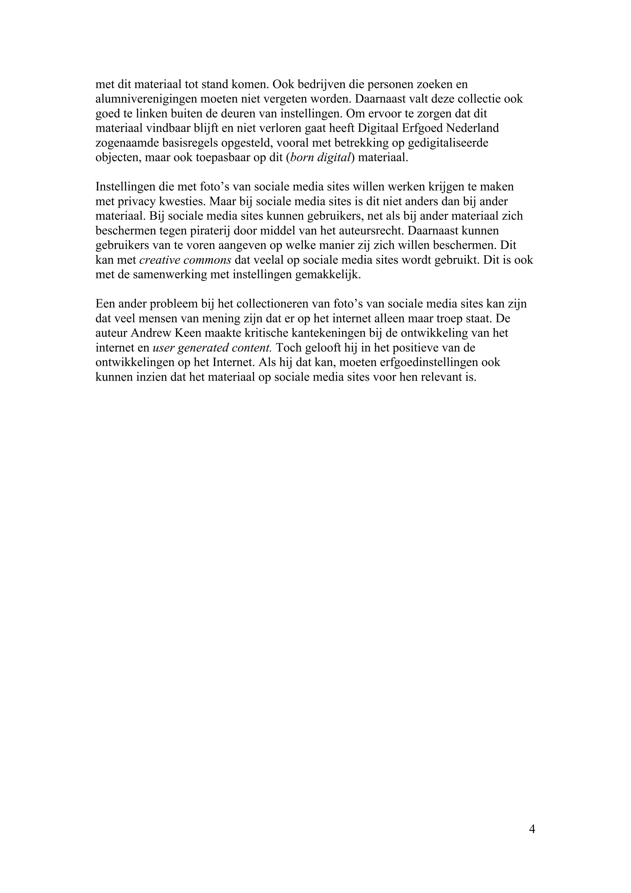 met dit materiaal tot stand komen. Ook bedrijven die personen zoeken en
alumniverenigingen moeten niet vergeten worden. Daarnaast valt deze collectie ook
goed te linken buiten de deuren van instellingen. Om ervoor te zorgen dat dit
materiaal vindbaar blijft en niet verloren gaat heeft Digitaal Erfgoed Nederland
zogenaamde basisregels opgesteld, vooral met betrekking op gedigitaliseerde
objecten, maar ook toepasbaar op dit (born digital) materiaal.

Instellingen die met foto’s van sociale media sites willen werken krijgen te maken
met privacy kwesties. Maar bij sociale media sites is dit niet anders dan bij ander
materiaal. Bij sociale media sites kunnen gebruikers, net als bij ander materiaal zich
beschermen tegen piraterij door middel van het auteursrecht. Daarnaast kunnen
gebruikers van te voren aangeven op welke manier zij zich willen beschermen. Dit
kan met creative commons dat veelal op sociale media sites wordt gebruikt. Dit is ook
met de samenwerking met instellingen gemakkelijk.

Een ander probleem bij het collectioneren van foto’s van sociale media sites kan zijn
dat veel mensen van mening zijn dat er op het internet alleen maar troep staat. De
auteur Andrew Keen maakte kritische kantekeningen bij de ontwikkeling van het
internet en user generated content. Toch gelooft hij in het positieve van de
ontwikkelingen op het Internet. Als hij dat kan, moeten erfgoedinstellingen ook
kunnen inzien dat het materiaal op sociale media sites voor hen relevant is.




                                                                                        4
 