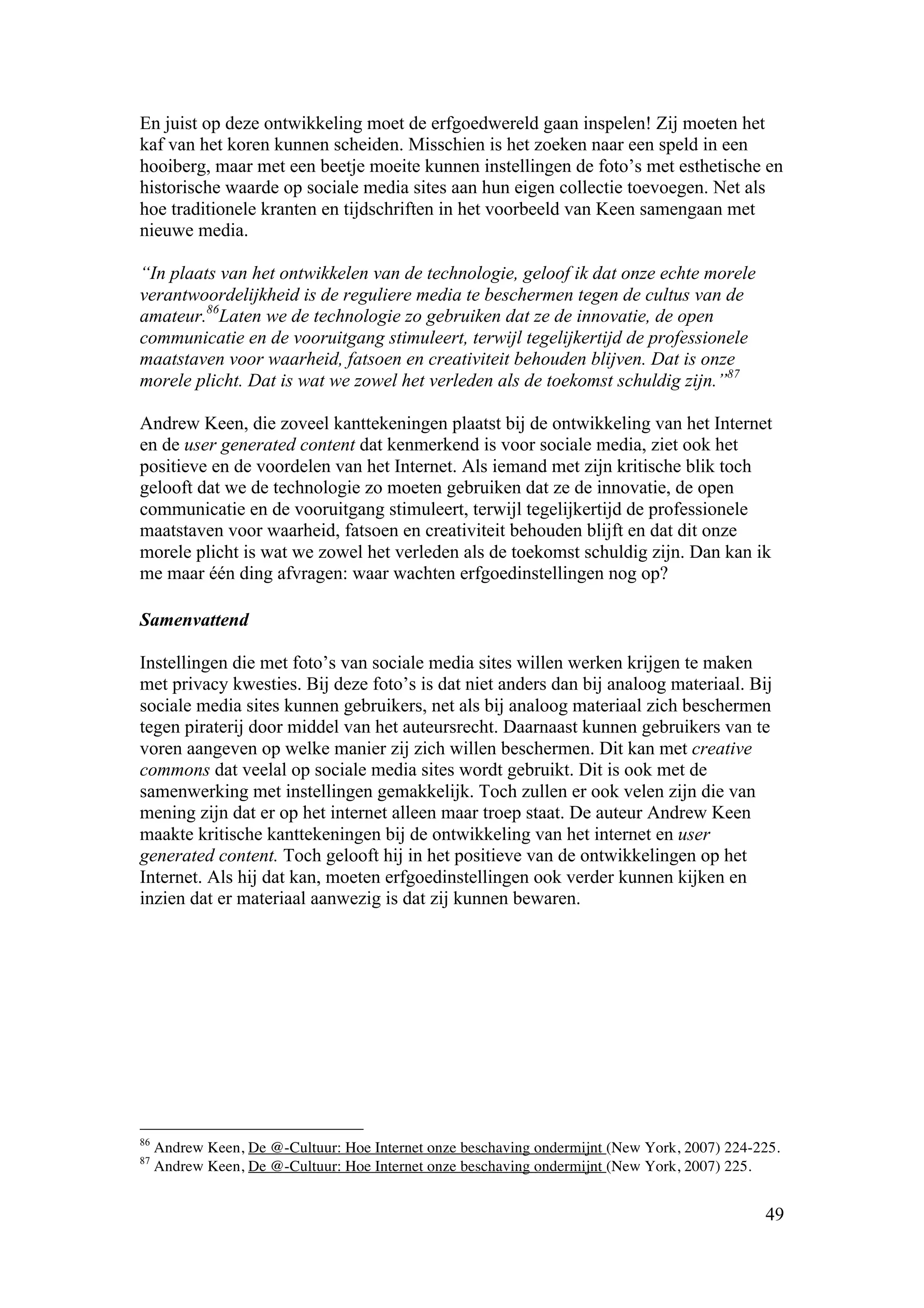 En juist op deze ontwikkeling moet de erfgoedwereld gaan inspelen! Zij moeten het
kaf van het koren kunnen scheiden. Misschien is het zoeken naar een speld in een
hooiberg, maar met een beetje moeite kunnen instellingen de foto’s met esthetische en
historische waarde op sociale media sites aan hun eigen collectie toevoegen. Net als
hoe traditionele kranten en tijdschriften in het voorbeeld van Keen samengaan met
nieuwe media.

“In plaats van het ontwikkelen van de technologie, geloof ik dat onze echte morele
verantwoordelijkheid is de reguliere media te beschermen tegen de cultus van de
amateur.86Laten we de technologie zo gebruiken dat ze de innovatie, de open
communicatie en de vooruitgang stimuleert, terwijl tegelijkertijd de professionele
maatstaven voor waarheid, fatsoen en creativiteit behouden blijven. Dat is onze
morele plicht. Dat is wat we zowel het verleden als de toekomst schuldig zijn.”87

Andrew Keen, die zoveel kanttekeningen plaatst bij de ontwikkeling van het Internet
en de user generated content dat kenmerkend is voor sociale media, ziet ook het
positieve en de voordelen van het Internet. Als iemand met zijn kritische blik toch
gelooft dat we de technologie zo moeten gebruiken dat ze de innovatie, de open
communicatie en de vooruitgang stimuleert, terwijl tegelijkertijd de professionele
maatstaven voor waarheid, fatsoen en creativiteit behouden blijft en dat dit onze
morele plicht is wat we zowel het verleden als de toekomst schuldig zijn. Dan kan ik
me maar één ding afvragen: waar wachten erfgoedinstellingen nog op?

Samenvattend

Instellingen die met foto’s van sociale media sites willen werken krijgen te maken
met privacy kwesties. Bij deze foto’s is dat niet anders dan bij analoog materiaal. Bij
sociale media sites kunnen gebruikers, net als bij analoog materiaal zich beschermen
tegen piraterij door middel van het auteursrecht. Daarnaast kunnen gebruikers van te
voren aangeven op welke manier zij zich willen beschermen. Dit kan met creative
commons dat veelal op sociale media sites wordt gebruikt. Dit is ook met de
samenwerking met instellingen gemakkelijk. Toch zullen er ook velen zijn die van
mening zijn dat er op het internet alleen maar troep staat. De auteur Andrew Keen
maakte kritische kanttekeningen bij de ontwikkeling van het internet en user
generated content. Toch gelooft hij in het positieve van de ontwikkelingen op het
Internet. Als hij dat kan, moeten erfgoedinstellingen ook verder kunnen kijken en
inzien dat er materiaal aanwezig is dat zij kunnen bewaren.




86
     Andrew Keen, De @-Cultuur: Hoe Internet onze beschaving ondermijnt (New York, 2007) 224-225.
87
     Andrew Keen, De @-Cultuur: Hoe Internet onze beschaving ondermijnt (New York, 2007) 225.


                                                                                              49
 