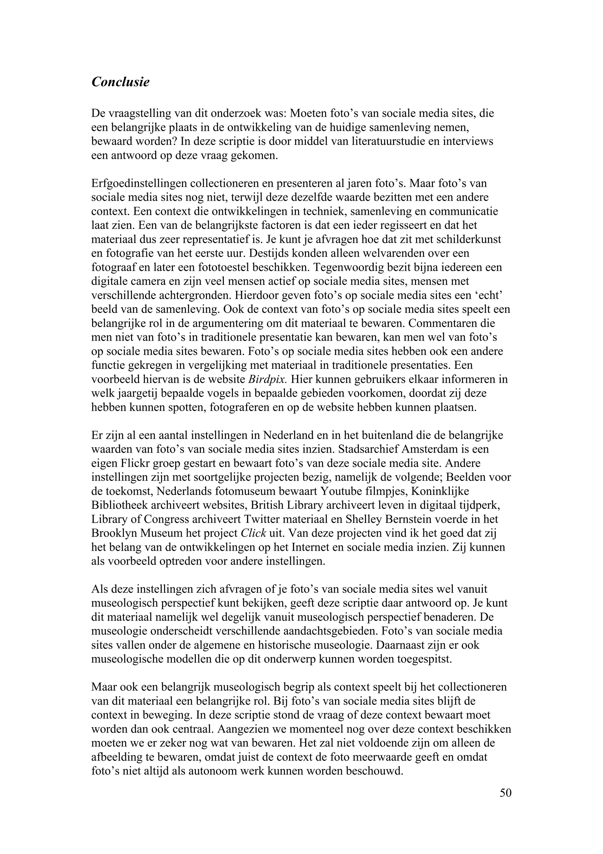Conclusie

De vraagstelling van dit onderzoek was: Moeten foto’s van sociale media sites, die
een belangrijke plaats in de ontwikkeling van de huidige samenleving nemen,
bewaard worden? In deze scriptie is door middel van literatuurstudie en interviews
een antwoord op deze vraag gekomen.

Erfgoedinstellingen collectioneren en presenteren al jaren foto’s. Maar foto’s van
sociale media sites nog niet, terwijl deze dezelfde waarde bezitten met een andere
context. Een context die ontwikkelingen in techniek, samenleving en communicatie
laat zien. Een van de belangrijkste factoren is dat een ieder regisseert en dat het
materiaal dus zeer representatief is. Je kunt je afvragen hoe dat zit met schilderkunst
en fotografie van het eerste uur. Destijds konden alleen welvarenden over een
fotograaf en later een fototoestel beschikken. Tegenwoordig bezit bijna iedereen een
digitale camera en zijn veel mensen actief op sociale media sites, mensen met
verschillende achtergronden. Hierdoor geven foto’s op sociale media sites een ‘echt’
beeld van de samenleving. Ook de context van foto’s op sociale media sites speelt een
belangrijke rol in de argumentering om dit materiaal te bewaren. Commentaren die
men niet van foto’s in traditionele presentatie kan bewaren, kan men wel van foto’s
op sociale media sites bewaren. Foto’s op sociale media sites hebben ook een andere
functie gekregen in vergelijking met materiaal in traditionele presentaties. Een
voorbeeld hiervan is de website Birdpix. Hier kunnen gebruikers elkaar informeren in
welk jaargetij bepaalde vogels in bepaalde gebieden voorkomen, doordat zij deze
hebben kunnen spotten, fotograferen en op de website hebben kunnen plaatsen.

Er zijn al een aantal instellingen in Nederland en in het buitenland die de belangrijke
waarden van foto’s van sociale media sites inzien. Stadsarchief Amsterdam is een
eigen Flickr groep gestart en bewaart foto’s van deze sociale media site. Andere
instellingen zijn met soortgelijke projecten bezig, namelijk de volgende; Beelden voor
de toekomst, Nederlands fotomuseum bewaart Youtube filmpjes, Koninklijke
Bibliotheek archiveert websites, British Library archiveert leven in digitaal tijdperk,
Library of Congress archiveert Twitter materiaal en Shelley Bernstein voerde in het
Brooklyn Museum het project Click uit. Van deze projecten vind ik het goed dat zij
het belang van de ontwikkelingen op het Internet en sociale media inzien. Zij kunnen
als voorbeeld optreden voor andere instellingen.

Als deze instellingen zich afvragen of je foto’s van sociale media sites wel vanuit
museologisch perspectief kunt bekijken, geeft deze scriptie daar antwoord op. Je kunt
dit materiaal namelijk wel degelijk vanuit museologisch perspectief benaderen. De
museologie onderscheidt verschillende aandachtsgebieden. Foto’s van sociale media
sites vallen onder de algemene en historische museologie. Daarnaast zijn er ook
museologische modellen die op dit onderwerp kunnen worden toegespitst.

Maar ook een belangrijk museologisch begrip als context speelt bij het collectioneren
van dit materiaal een belangrijke rol. Bij foto’s van sociale media sites blijft de
context in beweging. In deze scriptie stond de vraag of deze context bewaart moet
worden dan ook centraal. Aangezien we momenteel nog over deze context beschikken
moeten we er zeker nog wat van bewaren. Het zal niet voldoende zijn om alleen de
afbeelding te bewaren, omdat juist de context de foto meerwaarde geeft en omdat
foto’s niet altijd als autonoom werk kunnen worden beschouwd.
                                                                                     50
 