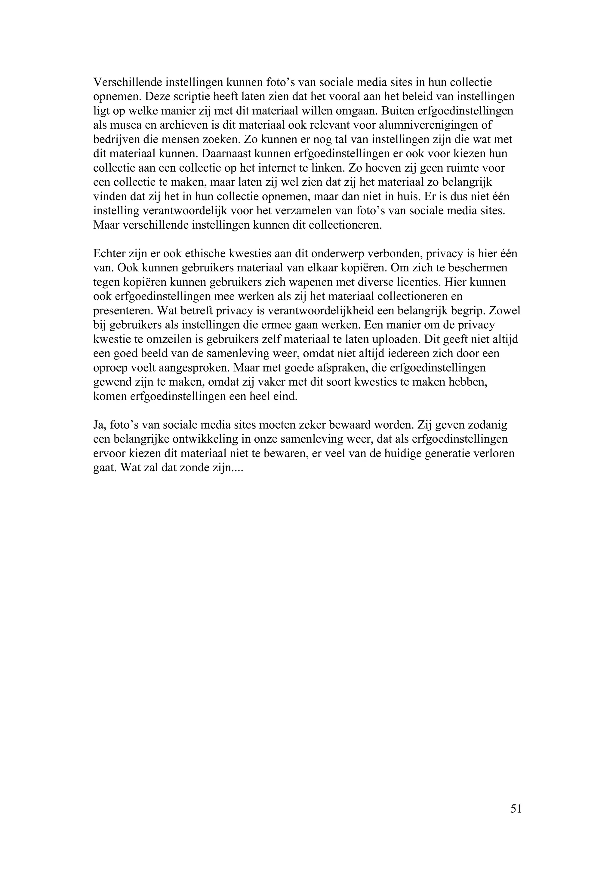 Verschillende instellingen kunnen foto’s van sociale media sites in hun collectie
opnemen. Deze scriptie heeft laten zien dat het vooral aan het beleid van instellingen
ligt op welke manier zij met dit materiaal willen omgaan. Buiten erfgoedinstellingen
als musea en archieven is dit materiaal ook relevant voor alumniverenigingen of
bedrijven die mensen zoeken. Zo kunnen er nog tal van instellingen zijn die wat met
dit materiaal kunnen. Daarnaast kunnen erfgoedinstellingen er ook voor kiezen hun
collectie aan een collectie op het internet te linken. Zo hoeven zij geen ruimte voor
een collectie te maken, maar laten zij wel zien dat zij het materiaal zo belangrijk
vinden dat zij het in hun collectie opnemen, maar dan niet in huis. Er is dus niet één
instelling verantwoordelijk voor het verzamelen van foto’s van sociale media sites.
Maar verschillende instellingen kunnen dit collectioneren.

Echter zijn er ook ethische kwesties aan dit onderwerp verbonden, privacy is hier één
van. Ook kunnen gebruikers materiaal van elkaar kopiëren. Om zich te beschermen
tegen kopiëren kunnen gebruikers zich wapenen met diverse licenties. Hier kunnen
ook erfgoedinstellingen mee werken als zij het materiaal collectioneren en
presenteren. Wat betreft privacy is verantwoordelijkheid een belangrijk begrip. Zowel
bij gebruikers als instellingen die ermee gaan werken. Een manier om de privacy
kwestie te omzeilen is gebruikers zelf materiaal te laten uploaden. Dit geeft niet altijd
een goed beeld van de samenleving weer, omdat niet altijd iedereen zich door een
oproep voelt aangesproken. Maar met goede afspraken, die erfgoedinstellingen
gewend zijn te maken, omdat zij vaker met dit soort kwesties te maken hebben,
komen erfgoedinstellingen een heel eind.

Ja, foto’s van sociale media sites moeten zeker bewaard worden. Zij geven zodanig
een belangrijke ontwikkeling in onze samenleving weer, dat als erfgoedinstellingen
ervoor kiezen dit materiaal niet te bewaren, er veel van de huidige generatie verloren
gaat. Wat zal dat zonde zijn....




                                                                                      51
 