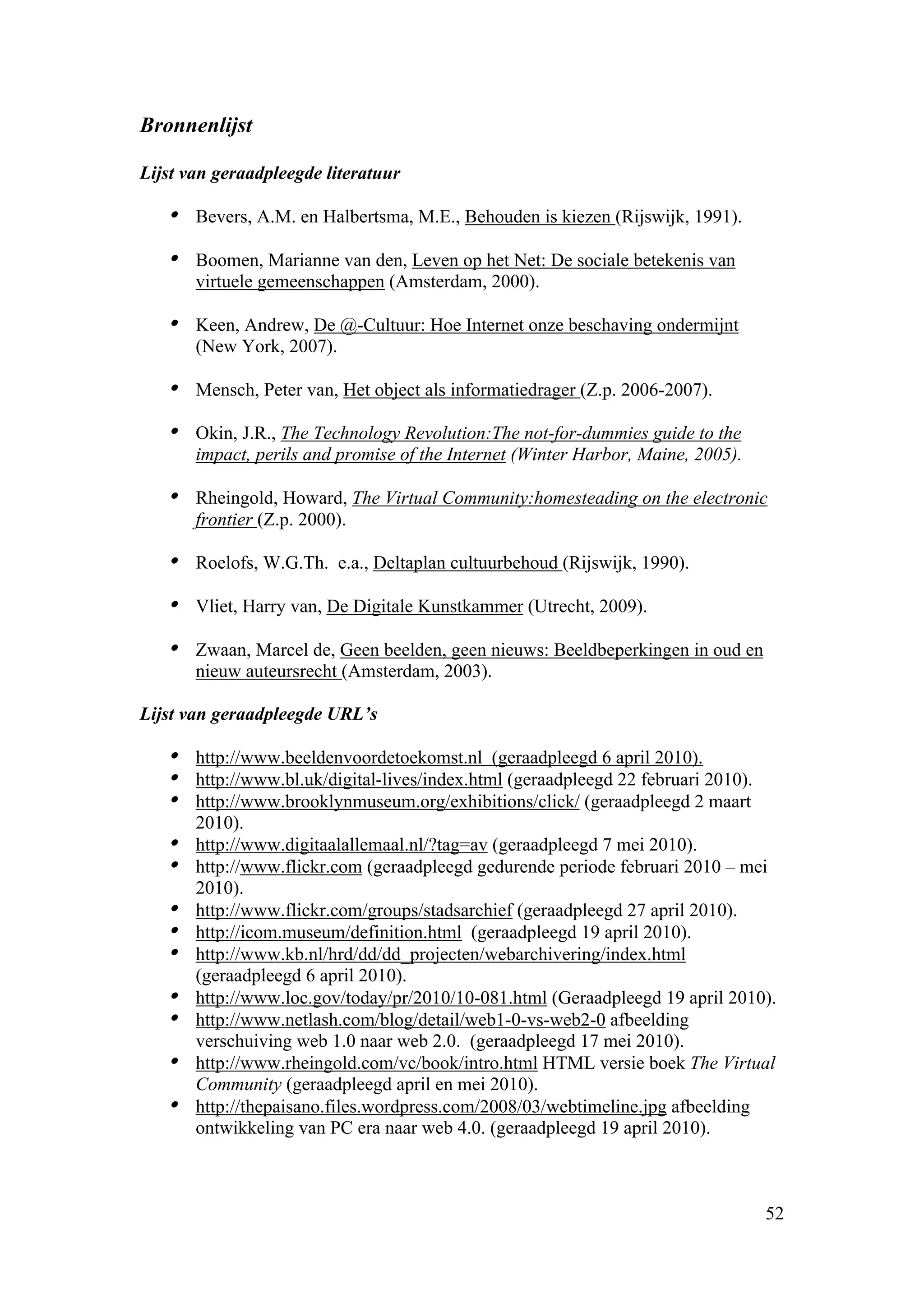 Bronnenlijst

Lijst van geraadpleegde literatuur

   • Bevers, A.M. en Halbertsma, M.E., Behouden is kiezen (Rijswijk, 1991).
   • Boomen, Marianne van den, Leven op het Net: De sociale betekenis van
       virtuele gemeenschappen (Amsterdam, 2000).

   • Keen, Andrew, De @-Cultuur: Hoe Internet onze beschaving ondermijnt
       (New York, 2007).

   • Mensch, Peter van, Het object als informatiedrager (Z.p. 2006-2007).
   • Okin, J.R., The Technology Revolution:The not-for-dummies guide to the
       impact, perils and promise of the Internet (Winter Harbor, Maine, 2005).

   • Rheingold, Howard, The Virtual Community:homesteading on the electronic
       frontier (Z.p. 2000).

   • Roelofs, W.G.Th. e.a., Deltaplan cultuurbehoud (Rijswijk, 1990).
   • Vliet, Harry van, De Digitale Kunstkammer (Utrecht, 2009).
   • Zwaan, Marcel de, Geen beelden, geen nieuws: Beeldbeperkingen in oud en
       nieuw auteursrecht (Amsterdam, 2003).

Lijst van geraadpleegde URL’s

   • http://www.beeldenvoordetoekomst.nl (geraadpleegd 6 april 2010).
   • http://www.bl.uk/digital-lives/index.html (geraadpleegd 22 februari 2010).
   • http://www.brooklynmuseum.org/exhibitions/click/ (geraadpleegd 2 maart
       2010).
   • http://www.digitaalallemaal.nl/?tag=av (geraadpleegd 7 mei 2010).
   • http://www.flickr.com (geraadpleegd gedurende periode februari 2010 – mei
       2010).
   •   http://www.flickr.com/groups/stadsarchief (geraadpleegd 27 april 2010).
   •   http://icom.museum/definition.html (geraadpleegd 19 april 2010).
   •   http://www.kb.nl/hrd/dd/dd_projecten/webarchivering/index.html
       (geraadpleegd 6 april 2010).
   •   http://www.loc.gov/today/pr/2010/10-081.html (Geraadpleegd 19 april 2010).
   •   http://www.netlash.com/blog/detail/web1-0-vs-web2-0 afbeelding
       verschuiving web 1.0 naar web 2.0. (geraadpleegd 17 mei 2010).
   •   http://www.rheingold.com/vc/book/intro.html HTML versie boek The Virtual
       Community (geraadpleegd april en mei 2010).
   •   http://thepaisano.files.wordpress.com/2008/03/webtimeline.jpg afbeelding
       ontwikkeling van PC era naar web 4.0. (geraadpleegd 19 april 2010).



                                                                                  52
 