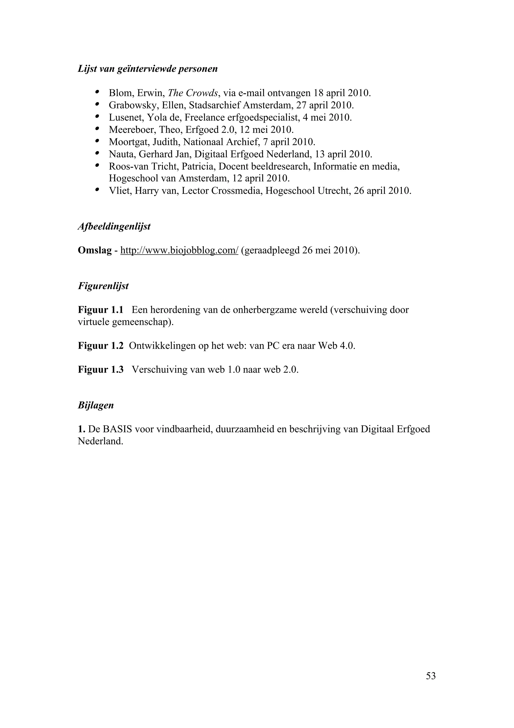 Lijst van geïnterviewde personen

   • Blom, Erwin, The Crowds, via e-mail ontvangen 18 april 2010.
   • Grabowsky, Ellen, Stadsarchief Amsterdam, 27 april 2010.
   • Lusenet, Yola de, Freelance erfgoedspecialist, 4 mei 2010.
   • Meereboer, Theo, Erfgoed 2.0, 12 mei 2010.
   • Moortgat, Judith, Nationaal Archief, 7 april 2010.
   • Nauta, Gerhard Jan, Digitaal Erfgoed Nederland, 13 april 2010.
   • Roos-van Tricht, Patricia, Docent beeldresearch, Informatie en media,
     Hogeschool van Amsterdam, 12 april 2010.
   • Vliet, Harry van, Lector Crossmedia, Hogeschool Utrecht, 26 april 2010.

Afbeeldingenlijst

Omslag - http://www.biojobblog.com/ (geraadpleegd 26 mei 2010).


Figurenlijst

Figuur 1.1 Een herordening van de onherbergzame wereld (verschuiving door
virtuele gemeenschap).

Figuur 1.2 Ontwikkelingen op het web: van PC era naar Web 4.0.

Figuur 1.3 Verschuiving van web 1.0 naar web 2.0.


Bijlagen

1. De BASIS voor vindbaarheid, duurzaamheid en beschrijving van Digitaal Erfgoed
Nederland.




                                                                               53
 
