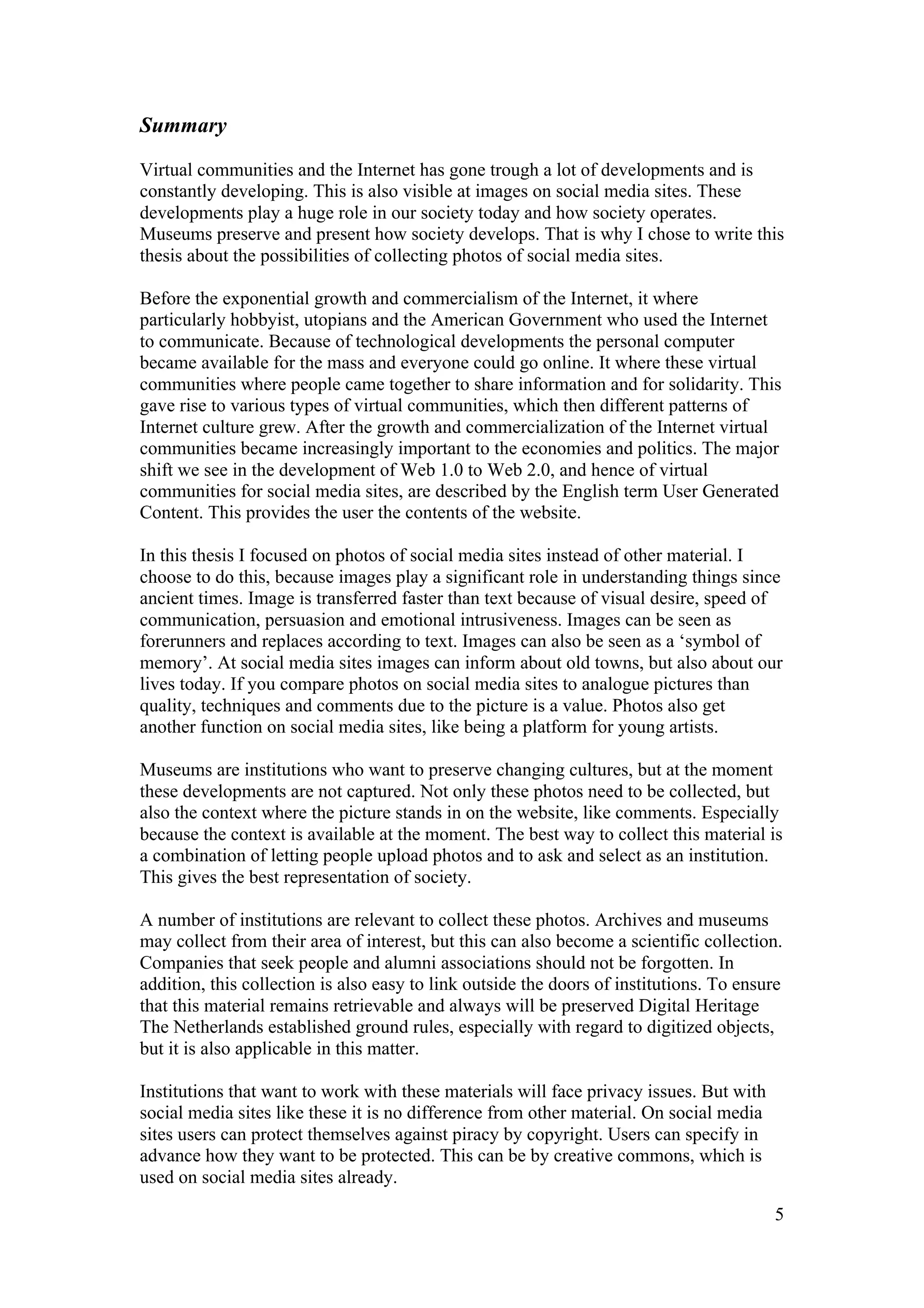 Summary

Virtual communities and the Internet has gone trough a lot of developments and is
constantly developing. This is also visible at images on social media sites. These
developments play a huge role in our society today and how society operates.
Museums preserve and present how society develops. That is why I chose to write this
thesis about the possibilities of collecting photos of social media sites.

Before the exponential growth and commercialism of the Internet, it where
particularly hobbyist, utopians and the American Government who used the Internet
to communicate. Because of technological developments the personal computer
became available for the mass and everyone could go online. It where these virtual
communities where people came together to share information and for solidarity. This
gave rise to various types of virtual communities, which then different patterns of
Internet culture grew. After the growth and commercialization of the Internet virtual
communities became increasingly important to the economies and politics. The major
shift we see in the development of Web 1.0 to Web 2.0, and hence of virtual
communities for social media sites, are described by the English term User Generated
Content. This provides the user the contents of the website.

In this thesis I focused on photos of social media sites instead of other material. I
choose to do this, because images play a significant role in understanding things since
ancient times. Image is transferred faster than text because of visual desire, speed of
communication, persuasion and emotional intrusiveness. Images can be seen as
forerunners and replaces according to text. Images can also be seen as a ‘symbol of
memory’. At social media sites images can inform about old towns, but also about our
lives today. If you compare photos on social media sites to analogue pictures than
quality, techniques and comments due to the picture is a value. Photos also get
another function on social media sites, like being a platform for young artists.

Museums are institutions who want to preserve changing cultures, but at the moment
these developments are not captured. Not only these photos need to be collected, but
also the context where the picture stands in on the website, like comments. Especially
because the context is available at the moment. The best way to collect this material is
a combination of letting people upload photos and to ask and select as an institution.
This gives the best representation of society.

A number of institutions are relevant to collect these photos. Archives and museums
may collect from their area of interest, but this can also become a scientific collection.
Companies that seek people and alumni associations should not be forgotten. In
addition, this collection is also easy to link outside the doors of institutions. To ensure
that this material remains retrievable and always will be preserved Digital Heritage
The Netherlands established ground rules, especially with regard to digitized objects,
but it is also applicable in this matter.

Institutions that want to work with these materials will face privacy issues. But with
social media sites like these it is no difference from other material. On social media
sites users can protect themselves against piracy by copyright. Users can specify in
advance how they want to be protected. This can be by creative commons, which is
used on social media sites already.
                                                                                         5
 