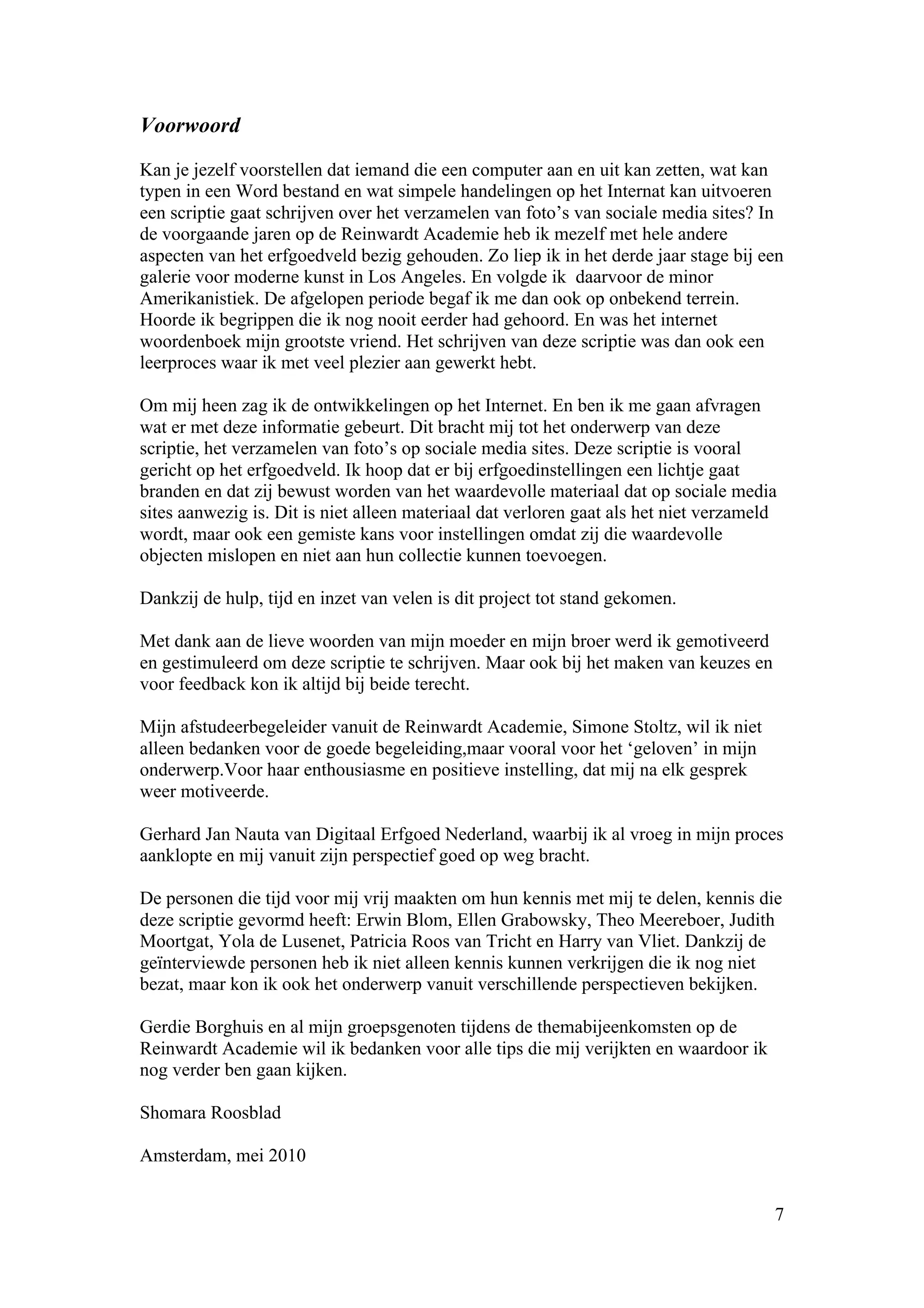 Voorwoord

Kan je jezelf voorstellen dat iemand die een computer aan en uit kan zetten, wat kan
typen in een Word bestand en wat simpele handelingen op het Internat kan uitvoeren
een scriptie gaat schrijven over het verzamelen van foto’s van sociale media sites? In
de voorgaande jaren op de Reinwardt Academie heb ik mezelf met hele andere
aspecten van het erfgoedveld bezig gehouden. Zo liep ik in het derde jaar stage bij een
galerie voor moderne kunst in Los Angeles. En volgde ik daarvoor de minor
Amerikanistiek. De afgelopen periode begaf ik me dan ook op onbekend terrein.
Hoorde ik begrippen die ik nog nooit eerder had gehoord. En was het internet
woordenboek mijn grootste vriend. Het schrijven van deze scriptie was dan ook een
leerproces waar ik met veel plezier aan gewerkt hebt.

Om mij heen zag ik de ontwikkelingen op het Internet. En ben ik me gaan afvragen
wat er met deze informatie gebeurt. Dit bracht mij tot het onderwerp van deze
scriptie, het verzamelen van foto’s op sociale media sites. Deze scriptie is vooral
gericht op het erfgoedveld. Ik hoop dat er bij erfgoedinstellingen een lichtje gaat
branden en dat zij bewust worden van het waardevolle materiaal dat op sociale media
sites aanwezig is. Dit is niet alleen materiaal dat verloren gaat als het niet verzameld
wordt, maar ook een gemiste kans voor instellingen omdat zij die waardevolle
objecten mislopen en niet aan hun collectie kunnen toevoegen.

Dankzij de hulp, tijd en inzet van velen is dit project tot stand gekomen.

Met dank aan de lieve woorden van mijn moeder en mijn broer werd ik gemotiveerd
en gestimuleerd om deze scriptie te schrijven. Maar ook bij het maken van keuzes en
voor feedback kon ik altijd bij beide terecht.

Mijn afstudeerbegeleider vanuit de Reinwardt Academie, Simone Stoltz, wil ik niet
alleen bedanken voor de goede begeleiding,maar vooral voor het ‘geloven’ in mijn
onderwerp.Voor haar enthousiasme en positieve instelling, dat mij na elk gesprek
weer motiveerde.

Gerhard Jan Nauta van Digitaal Erfgoed Nederland, waarbij ik al vroeg in mijn proces
aanklopte en mij vanuit zijn perspectief goed op weg bracht.

De personen die tijd voor mij vrij maakten om hun kennis met mij te delen, kennis die
deze scriptie gevormd heeft: Erwin Blom, Ellen Grabowsky, Theo Meereboer, Judith
Moortgat, Yola de Lusenet, Patricia Roos van Tricht en Harry van Vliet. Dankzij de
geïnterviewde personen heb ik niet alleen kennis kunnen verkrijgen die ik nog niet
bezat, maar kon ik ook het onderwerp vanuit verschillende perspectieven bekijken.

Gerdie Borghuis en al mijn groepsgenoten tijdens de themabijeenkomsten op de
Reinwardt Academie wil ik bedanken voor alle tips die mij verijkten en waardoor ik
nog verder ben gaan kijken.

Shomara Roosblad

Amsterdam, mei 2010


                                                                                       7
 