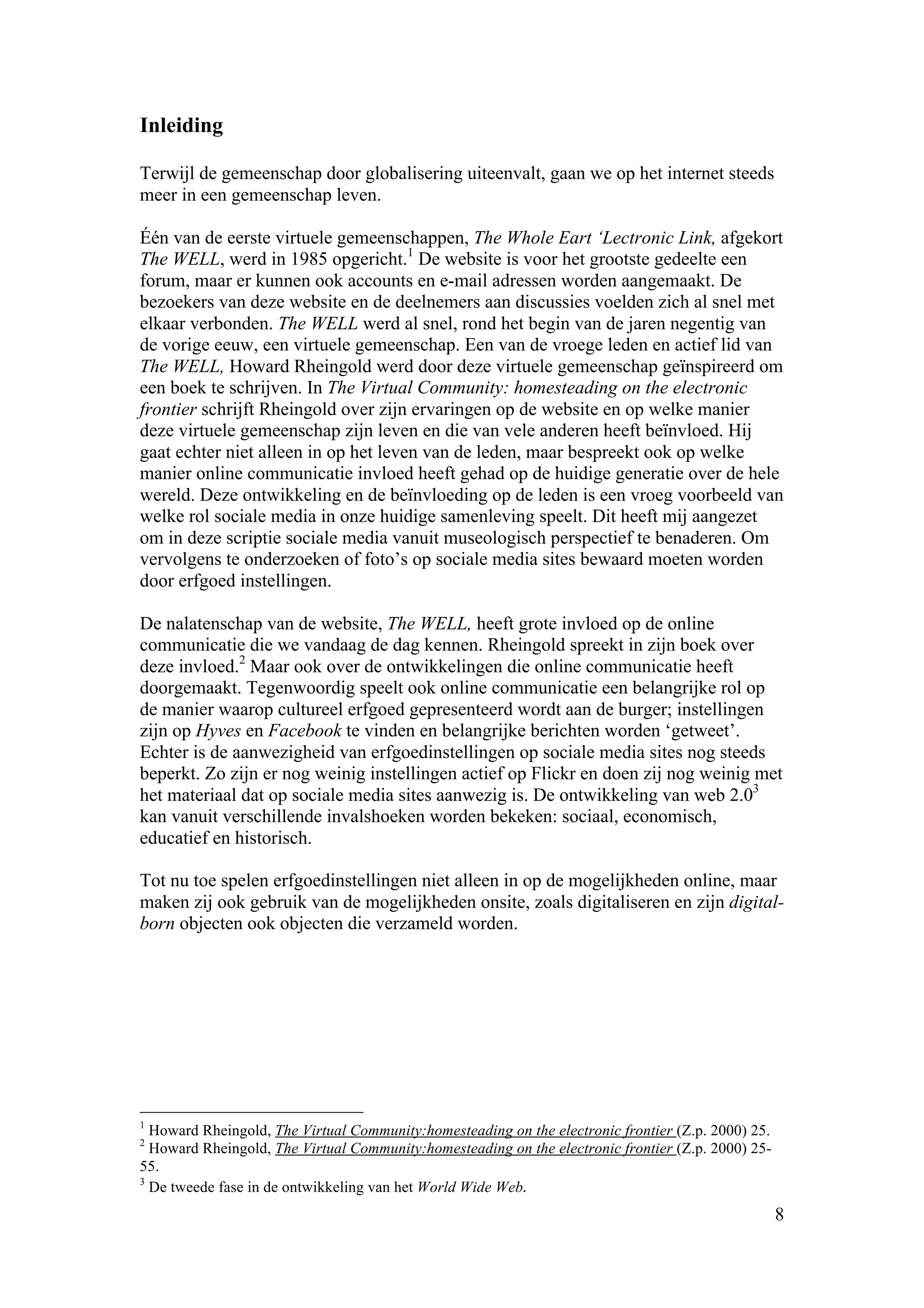 Inleiding

Terwijl de gemeenschap door globalisering uiteenvalt, gaan we op het internet steeds
meer in een gemeenschap leven.

Één van de eerste virtuele gemeenschappen, The Whole Eart ‘Lectronic Link, afgekort
The WELL, werd in 1985 opgericht.1 De website is voor het grootste gedeelte een
forum, maar er kunnen ook accounts en e-mail adressen worden aangemaakt. De
bezoekers van deze website en de deelnemers aan discussies voelden zich al snel met
elkaar verbonden. The WELL werd al snel, rond het begin van de jaren negentig van
de vorige eeuw, een virtuele gemeenschap. Een van de vroege leden en actief lid van
The WELL, Howard Rheingold werd door deze virtuele gemeenschap geïnspireerd om
een boek te schrijven. In The Virtual Community: homesteading on the electronic
frontier schrijft Rheingold over zijn ervaringen op de website en op welke manier
deze virtuele gemeenschap zijn leven en die van vele anderen heeft beïnvloed. Hij
gaat echter niet alleen in op het leven van de leden, maar bespreekt ook op welke
manier online communicatie invloed heeft gehad op de huidige generatie over de hele
wereld. Deze ontwikkeling en de beïnvloeding op de leden is een vroeg voorbeeld van
welke rol sociale media in onze huidige samenleving speelt. Dit heeft mij aangezet
om in deze scriptie sociale media vanuit museologisch perspectief te benaderen. Om
vervolgens te onderzoeken of foto’s op sociale media sites bewaard moeten worden
door erfgoed instellingen.

De nalatenschap van de website, The WELL, heeft grote invloed op de online
communicatie die we vandaag de dag kennen. Rheingold spreekt in zijn boek over
deze invloed.2 Maar ook over de ontwikkelingen die online communicatie heeft
doorgemaakt. Tegenwoordig speelt ook online communicatie een belangrijke rol op
de manier waarop cultureel erfgoed gepresenteerd wordt aan de burger; instellingen
zijn op Hyves en Facebook te vinden en belangrijke berichten worden ‘getweet’.
Echter is de aanwezigheid van erfgoedinstellingen op sociale media sites nog steeds
beperkt. Zo zijn er nog weinig instellingen actief op Flickr en doen zij nog weinig met
het materiaal dat op sociale media sites aanwezig is. De ontwikkeling van web 2.03
kan vanuit verschillende invalshoeken worden bekeken: sociaal, economisch,
educatief en historisch.

Tot nu toe spelen erfgoedinstellingen niet alleen in op de mogelijkheden online, maar
maken zij ook gebruik van de mogelijkheden onsite, zoals digitaliseren en zijn digital-
born objecten ook objecten die verzameld worden.




1
  Howard Rheingold, The Virtual Community:homesteading on the electronic frontier (Z.p. 2000) 25.
2
  Howard Rheingold, The Virtual Community:homesteading on the electronic frontier (Z.p. 2000) 25-
55.
3
  De tweede fase in de ontwikkeling van het World Wide Web.
                                                                                                    8
 