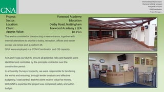 Chartered Quantity Surveyors
Party Wall Surveyors
Chartered Building Surveyors
CDM-Coordinators
Project Managers
Project:
Sector:
Location:
Client:
Foxwood Academy
Education
Derby Road, Nottingham
£0.25m
The works consisted of constructing a new entrance, together with
internal alterations to provide a lobby, reception, offices and easier
access via ramps and a platform lift.
GNA were employed in a CDM-Coordinator and QS capacity.
As CDM it was our duty to ensure all potential risks and hazards were
identified and controlled by the principle contractor over the
construction period.
In a Quantity Surveyor capacity, we were responsible for tendering
the works and ensuring, through tender analysis and effective
budgeting / cost control, that the client receive value for money.
With GNA’s expertise the project was completed safely and within
budget.
Approx Value:
Foxwood Academy / LEA
 
