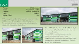 Chartered Quantity Surveyors
Party Wall Surveyors
Chartered Building Surveyors
CDM-Coordinators
Project Managers
Project:
Sector:
Location:
Client:
HMS Sherwood
Government / Public
Chilwell, Nottingham
£1m
GNA were appointed as Quantity Surveyors for the construction of the
HMS Sherbrooke VC Training Centre in Chilwell, Nottingham.
The construction of the new training centre was part of the project to
relocate HMS Sherwood from Chalfont Drive.
The new 3700 sqft facility will house the East Midlands Royal
Navy Reserves and Royal Marine Reserves and serve as a
training centre for cadets.
Works to HMS Sherwood also include an extensive
refurbishment of the existing Foresters House.
Designed by Maber Architects and constructed by John Martin
Hoyes Ltd, the new facility was officially open 26th April 2014
by HRH Prince Michael of Kent.
Approx Value:
EMRFCA
 