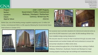 Chartered Quantity Surveyors
Party Wall Surveyors
Chartered Building Surveyors
CDM-Coordinators
Project Managers
Project:
Sector:
Location:
Client:
CESP / CERT Projects
Government / Public / Commercial
Wallesey / Stockport / Rotherham
Centrica / British Gas Plc
British Gas, one of the leading energy suppliers supplying over 12 million UK
homes, commissioned GNA in a QS capacity following the Governments Green
Deal scheme in October 2012.
Approx Value: £16.5m
Our purpose was to provide valuations for internal and external works as
part of the 62,000 measures in just under 30,000 dwellings British Gas
have installed energy saving measures in.
We ensured value for money for their investment through accurate onsite
measurements and worked closely with local contractors to ensure fair
and prompt valuations to reflect works done.
We have worked throughout the U.K for British Gas, working in Salford,
Wallasey, Rotherham, Southwark, Norwich and Stockport on major
housing projects including high rise buildings and residential areas.
 
