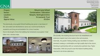 Chartered Quantity Surveyors
Party Wall Surveyors
Chartered Building Surveyors
CDM-Coordinators
Project Managers
Project:
Sector:
Location:
Client:
Mount Lane School
Conservation / Education
Newark, Nottinghamshire
£0.65m
The previously unoccupied School building was given a new lease of
life, renovated and refurbished to serve as a communal facility for
residents and living accommodation for a live-in warden.
Due to the length of time the building had remained unoccupied, it had
fallen into a derelict state.
Structurally, the existing structure had to be restabilised and
extensive repairs had to be made to the roof structure.
Internally, the grade II listing building was retrofitted to modern
standard creating a comfortable and high quality feel to the rooms.
Working in partnership with our construction partners Guy Taylor
Associates, GNA are proud to see this historic building being
returned to its former splendour.
Approx Value:
St.Leonards Trust
 