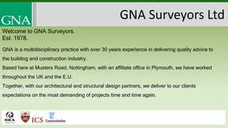 GNA is a multidisciplinary practice with over 30 years experience in delivering quality advice to
the building and construction industry.
Based here at Musters Road, Nottingham, with an affiliate office in Plymouth, we have worked
throughout the UK and the E.U.
Together, with our architectural and structural design partners, we deliver to our clients
expectations on the most demanding of projects time and time again.
GNA Surveyors Ltd
Welcome to GNA Surveyors.
Est. 1978.
 