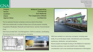 Chartered Quantity Surveyors
Party Wall Surveyors
Chartered Building Surveyors
CDM-Coordinators
Project Managers
Project:
Sector:
Location:
Client:
Midland Cooperative
Commercial
East Midlands
The Cooperative (Retail)
The Co-operative Society comprises numerous distinct franchises.
GNA have worked with a number of these over a 25 year period, including
Cooperative Wholesale, Plymouth and South Devon, and the Channel Islands
Coop.
GNA have provided QS / Cost Management, CDM Co-ordinator, and Building
Surveying services on a wide spectrum of projects.
GNA have worked on a vast array of projects, including retail
shells, fit out of developer shells, refurbishment and re-branding,
warehouse, distribution, and petrol stations.
Recent projects are largely focusing on the Midland Co-Operative
franchise working on new store shell fit outs in Markfield,
Leicestershire, and a new warehouse development in Birmingham.
Approx Value: Confidential
 