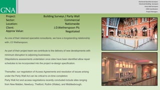 Chartered Quantity Surveyors
Party Wall Surveyors
Chartered Building Surveyors
CDM-Coordinators
Project Managers
Project:
Sector:
Location:
Client:
Building Surveys / Party Wall
Commercial
Nationwide
Negotiated
As one of their retained specialist consultants, we have a longstanding relationship
with J D Wetherspoon.
As part of their project team we contribute to the delivery of new developments with
minimum disruption to adjoining businesses.
Dilapidations assessments undertaken once sites have been identified allow repair
schedules to be incorporated into the project re-design specification.
Thereafter, our negotiation of Access Agreements and resolution of issues arising
under the Party Wall Act can be critical to on-time completion
Party Wall Act and access negotiations recently concluded include sites ranging
from New Malden, Newbury, Thetford, Ruthin (Wales), and Middlesbrough.
Approx Value:
J.D.Wetherspoon Plc
 