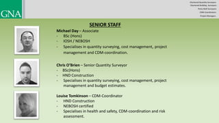 SENIOR STAFF
Michael Day – Associate
- BSc (Hons)
- IOSH / NEBOSH
- Specialises in quantity surveying, cost management, project
management and CDM-coordination.
Chris O’Brien – Senior Quantity Surveyor
- BSc(Hons)
- HND Construction
- Specialises in quantity surveying, cost management, project
management and budget estimates.
Louise Tomkinson – CDM-Coordinator
- HND Construction
- NEBOSH certified
- Specialises in health and safety, CDM-coordination and risk
assessment.
Chartered Quantity Surveyors
Party Wall Surveyors
Chartered Building Surveyors
CDM-Coordinators
Project Managers
 