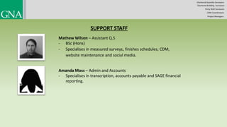 SUPPORT STAFF
Mathew Wilson – Assistant Q.S
- BSc (Hons)
- Specialises in measured surveys, finishes schedules, CDM,
website maintenance and social media.
Amanda Moss – Admin and Accounts
- Specialises in transcription, accounts payable and SAGE financial
reporting.
Chartered Quantity Surveyors
Party Wall Surveyors
Chartered Building Surveyors
CDM-Coordinators
Project Managers
 