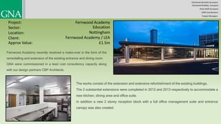 Chartered Quantity Surveyors
Party Wall Surveyors
Chartered Building Surveyors
CDM-Coordinators
Project Managers
Project:
Sector:
Location:
Client:
Fernwood Academy
Education
Nottingham
Fernwood Academy / LEA
Fernwood Academy recently received a make-over in the form of the
remodelling and extension of the existing entrance and dining room.
GNA were commissioned in a lead cost consultancy capacity along
with our design partners CBP Architects.
The works consist of the extension and extensive refurbishment of the existing buildings.
The 2 substantial extensions were completed in 2012 and 2013 respectively to accommodate a
new kitchen, dining area and office suite.
In addition a new 2 storey reception block with a full office management suite and entrance
canopy was also created.
Approx Value: £1.5m
 
