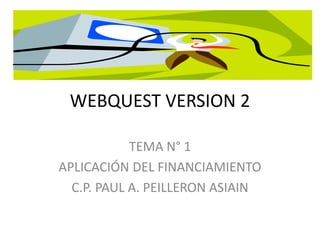 WEBQUEST VERSION 2 
TEMA N° 1 
APLICACIÓN DEL FINANCIAMIENTO 
C.P. PAUL A. PEILLERON ASIAIN 
 
