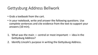 Gettysburg Address Bellwork
• Grab a textbook from the cart.
• In your notebook, write and answer the following questions. Use
complete sentences and cite evidence from the text to support your
answers (10 min).
1. What was the main — central or most important — idea in the
Gettysburg Address?
2. Identify Lincoln’s purpose in writing the Gettysburg Address.
 