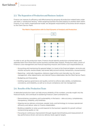 FINANCE AS VALUE DRIVER




    2.3. The Separation of Production and Business Analysis
    Finance can improve its efficiency and effectiveness by grouping all production-related tasks under
    one team, a “production factory,” while assigning business-focused analysis to another team within
    Finance. In our matrix organizational model, we designate responsibility of business-driven analysis
    to the Client Service Team.

                The Matrix Organization with its Dual Dynamic of Analysis and Production

                                                                      CFO




                                                              Production  Control:
                                                              “Production Factory”
                                       Client Service Team:
                                             Analysis




    In order to set up the production team, Finance should identify production-oriented tasks and
    separate them from those that involve business-oriented data analysis. Production tasks consist of
    Finance’s core management and financial reporting missions and involve such responsibilities as:

    	     
        • Accounting and maintaining the general ledger (i.e. book to the financial ledgers; reconcile and
          monitor accounts; resolve breaks; and review daily account activity, transactions, unusual events)
    	     
        • Reporting – externally (regulatory, statutory, legal entity) and internally (e.g. for senior
          management, other departments, and internal Finance stakeholders like the Client Service Team)
    	     
        • Budgeting and forecasting
    	     
        • Instilling rigorous governance and quality control to enforce data validity, completeness,
          consistency, and reliability, as well as to ensure compliance and risk management


    2.4. Benefits of the Production Team
    A dedicated production team can help ensure reliability of the numbers, provide insight into the
    financial results, and contribute to bolstering Finance’s client orientation by:

    	     
        • Demonstrating consistency and sustainability in the basics – data accuracy, completeness,
          transparency, reliability, and timeliness
    	     
        • Aligning service delivery, processes, people, tools, and technology to increase operational
          efficiency and deliver value to Finance stakeholders
    	     
        • Building scalability to ramp up and respond to the business’ appetite for growth without
          compromising quality or risk
    	     
        • Focusing on continuous improvement through regular benchmarking and measurement of
          key performance drivers and service delivery levels against targets




9
 