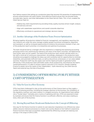 FINANCE AS VALUE DRIVER




Kurt Salmon expects that setting up a production team that assumes full ownership of implementing
process enhancements will yield a leaner, more effective finance group that can provide timely,
accurate data, reports, and other deliverables to the Client Service Team. This, in turn, enables the
Client Service Team to:

	     
    • Address key client requirements by providing timely, quality, business-driven insight, analysis,
      and advisory services
	     
    • Align with stakeholder expectations and overall corporate objectives
	   • Effectively contribute to operational and strategic decision-making


2.5. Another Advantage of the Production Team: Process Optimization
Bringing together all production related to financial, management, and regulatory reporting into
one cohesive unit under the same manager enables greater functional convergence, alignment,
and synergism, as well as increased opportunities to enhance the processes involved. In fact, one
of the production team’s priorities is to streamline and optimize its processes.

The team should be led by a manager who has experience in mapping and assessing accounting
processes end to end, examining the relevance and value of the team’s activities, and determining
how further value can be created. The head of the production team should cultivate within his /
her staff a mind-set of continuous improvement. Accordingly, employees in the production team
should be encouraged to challenge the status quo and constantly look for opportunities to minimize,
streamline, and automate inefficient tasks, as well as discontinue unnecessary or non-value added
activities. Production staff may also apply Lean and Six Sigma principles to generate further
efficiencies. If the production team eliminates waste, drives productivity, and enhances the team’s
overall performance, it is able to achieve superior execution of its missions, thereby enabling
Finance to better serve the needs of their stakeholders – both internal (e.g. the Client Service
Team) and external (e.g. the lines of business).




3. CONSIDERING OFFSHORING FOR FURTHER
COST OPTIMIZATION

3.1. Value for Less in a Slow Economy
CFOs have been challenged to step up the performance of their finance team as they juggle a
number of pressing priorities, including the strategic direction of the business, the complexity of
the regulatory overhaul, and value creation in a sluggish economy. As organizations have settled
into a “hunker down” mentality and a routine of operating with less, CFOs are expected to lead
by example and ensure that the finance function is as efficient, effective, and value-creating as
every other part of the business.


3.2. Moving Beyond Basic Headcount Reduction to the Concept of Offshoring
One way for the finance function to satisfy its cost-reduction imperatives is to offshore low value-
added, resource-intensive processes to a lower cost country. Based on Kurt Salmon’s experience,
finance functions that have successfully implemented the offshoring concept are realizing cost
savings in the range of 20% to 30%.



                                                                                                         10
 