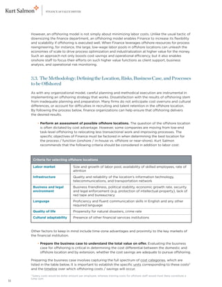 FINANCE AS VALUE DRIVER




     However, an offshoring model is not simply about minimizing labor costs. Unlike the usual tactic of
     downsizing the finance department, an offshoring model enables Finance to increase its flexibility
     and scalability if offshoring is executed well. When Finance leverages offshore resources for process
     reengineering, for instance, the large, low-wage labor pools in offshore locations can unleash the
     economies of scale to drive process optimization and industrialization at higher value for the money.
     Such an approach not only boosts cost savings and operational efficiency, but it also enables
     onshore staff to focus their efforts on such higher value functions as client support, business
     analysis, and operational risk monitoring.



     3.3. The Methodology: Defining the Location, Risks, Business Case, and Processes
     to be Offshored
     As with any organizational model, careful planning and methodical execution are instrumental in
     implementing an offshoring strategy that works. Dissatisfaction with the results of offshoring stem
     from inadequate planning and preparation. Many firms do not anticipate cost overruns and cultural
     differences, or account for difficulties in recruiting and talent retention in the offshore location.
     By following the process below, finance organizations can help ensure that offshoring delivers
     the desired results.

     	      • Perform an assessment of possible offshore locations. The question of the offshore location
              
              is often dictated by cost advantage. However, some companies are moving from low-end
              task-level offshoring to relocating less transactional work and improving processes. The
              specific objectives of Finance must be factored in when determining the best location for
              the process / function (onshore / in-house vs. offshore or near-shore). Kurt Salmon
              recommends that the following criteria should be considered in addition to labor cost:



         Criteria for selecting offshore locations

         Labor market                 Size and growth of labor pool, availability of skilled employees, rate of
                                      attrition
         Infrastructure               Q
                                       uality and reliability of the location’s information technology,
                                      telecommunications, and transportation network
         Business and legal           Business friendliness, political stability, economic growth rate, security
         environment                  and legal enforcement (e.g. protection of intellectual property), lack of
                                      red tape and bureaucracy
         Language                     Proficiency and fluent communication skills in English and any other
                                      required language
         Quality of life              Propensity for natural disasters, crime rate
         Cultural adaptability        Presence of other financial services institutions



     Other factors to keep in mind include time-zone advantages and proximity to the key markets of
     the financial institution.

     	      • Prepare the business case to understand the total value on offer. Evaluating the business
              
              case for offshoring is critical in determining the cost differential between the domestic and
              offshore location and by extension, whether the cost savings are adequate to pursue offshoring.

     Preparing the business case involves capturing the full spectrum of cost categories, which are
     listed in the table below. It is important to establish the specific units corresponding to these costs3
     and the timeline over which offshoring costs / savings will occur.
     3
      Salary costs would be dollar amount per employee, whereas training costs for offshore staff would most likely constitute a
     lump sum.
11
 