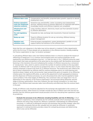 FINANCE AS VALUE DRIVER




    Offshoring Costs

    Offshore labor costs    Compensation and benefits, projected salary growth, capacity to absorb
                            employment churn
    Onshore separation      Severance pay and benefits, career counseling and outplacement
    costs (for headcount    services, retention bonus to prevent defections of impacted staff before
    reduction onshore)      knowledge transfer and offshore migration are completed
    Infrastructure and      Lease, facilities, telecom, electricity; travel cost from domestic location
    overhead                to offshore destination
    Tax and regulatory      Corporate tax rate, exchange rate movements, financial incentives
    costs
    Ramp-up costs           Travel to offshore location for set-up, recruiting, offshore training,
                            project management
    Migration and           External project management, system development, parallel run and
    transition costs        support before full transition to the offshore team


Note that the cost categories in the table may not be relevant or material if other departments
within the firm (e.g. IT) have already set up operations in the offshore location, thereby enabling
the finance organization to reap “co-location synergies.”

In calculating offshore labor costs, Kurt Salmon believes that it is critical to analyze the impact of
offshoring on headcount. It is a common misconception that one onshore employee can be
replaced by one offshore employee at go-live – i.e. that the ratio is 1 for 1. Offshore resources need
time to learn their tasks and perform at the same level as the onshore staff. We therefore recommend
factoring in this transition time and multiplying the number of offshore resources by a conversion
or “productivity” ratio, which is used to convert the number of onshore workers to the equivalent
number of offshore staff. If we assume our productivity ratio is 1.3, this means that the work of one
onshore employee is equal to the work of 1.3 offshore resources. The productivity ratio reflects the
lack of direct substitution by offshore staff for onshore employees due to an initial learning and
transition phase. Indeed, we do not encounter major productivity gains at inception of an offshoring
initiative given the logistical difficulties, as well as the adjustment to both geographical distance
and the dispersion of finance processes. As such, the productivity ratio must be applied to head-
count numbers in the initial stages of offshoring. This conversion ratio can range from 1.1 to 1.5,
depending on the maturity of the finance organization, the processes being offshored, and the
stage of process optimization. Over time, however, the ratio should converge to 1 or even drop
below 1 if the offshore team executes tasks more efficiently and effectively than the onshore team
in the past.

Finally, all offshore costs should be adjusted for the exchange rate applicable to the currency of
the offshore location. Other factors to consider include the rate of inflation over time and any tax
benefits that the offshore government would provide to firms for relocating their operations under
its jurisdiction.

	     • Evaluate the processes to be offshored, including feasibility and risk of offshoring. In Kurt
        
        Salmon’s experience, most companies do not carefully evaluate which processes they should
        offshore and which they should not. Without a systematic methodology for differentiating
        processes, it is difficult to distinguish among core processes that provide strategic value and
        commodity processes that are less valuable and can easily be offshored. A systematic
        approach in ranking functions provides a basis for comparing processes and determining
        which ones can be offshored.




                                                                                                          12
 