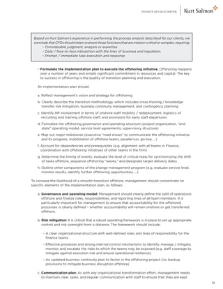 FINANCE AS VALUE DRIVER




    Based on Kurt Salmon’s experience in performing the process analysis described for our clients, we
    conclude that CFOs should retain onshore those functions that are mission-critical or complex, requiring:
    	      
         • Considerable judgment, analysis or expertise
    	      
         • Daily / face-to-face interaction with the lines of business and regulators
    	      
         • Prompt / immediate task execution and response



	     • Formulate the implementation plan to execute the offshoring initiative. Offshoring happens
        
        over a number of years and entails significant commitment in resources and capital. The key
        to success in offshoring is the quality of transition planning and execution.

	     An implementation plan should:

	     a. Reflect management’s vision and strategy for offshoring
	     b.  learly describe the transition methodology, which includes cross-training / knowledge
         C
         transfer, risk mitigation, business continuity management, and contingency planning
	     c. Identify HR involvement in terms of onshore staff mobility / redeployment, logistics of
         recruiting and training offshore staff, and provisions for early staff departures
	     d.  ormalize the offshoring governance and operating structure (project organization, “end
         F
         state” operating model, service level agreements, supervisory structure)
	     e.  ap out major milestones (executive “road shows” to communicate the offshoring initiative
         M
         and its progress, mobilization of offshore teams, parallel run, go-live, …)
	     f.  ccount for dependencies and prerequisites (e.g. alignment with all teams in Finance,
         A
         coordination with offshoring initiatives of other teams in the firm)
	     g.  etermine the timing of events: evaluate the level of critical mass for synchronizing the shift
         D
         of tasks offshore, sequence offshoring “waves,” and designate target delivery dates
	     h.  utline other components of the change management program (e.g. evaluate service level,
         O
         monitor results, identify further offshoring opportunities, …)

To increase the likelihood of a smooth transition offshore, management should concentrate on
specific elements of the implementation plan, as follows:

	     a. Governance and operating model: Management should clearly define the split of operations
         
         offshore and finalize roles, responsibilities, and reporting lines of all team members. It is
         particularly important for management to ensure that accountability for the offshored
         processes is clearly defined – whether accountability will remain onshore or get transferred
         offshore.

	     b. Risk mitigation: It is critical that a robust operating framework is in place to set up appropriate
         
         control and risk oversight from a distance. The framework should include:

		          
          • A clear organizational structure with well-defined roles and lines of responsibility for the
            finance teams
		          
          • Effective processes and strong internal control mechanisms to identify, manage / mitigate,
            monitor, and escalate the risks to which the teams may be exposed (e.g. staff coverage to
            mitigate against execution risk and ensure operational resilience)
		          
          • An updated business continuity plan to factor in the offshoring project (i.e. backup
            provisions to mitigate business disruption offshore)

	c. Communication plan: As with any organizational transformation effort, management needs
     to maintain clear, open, and regular communication with staff to ensure that they are kept
                                                                                                                14
 