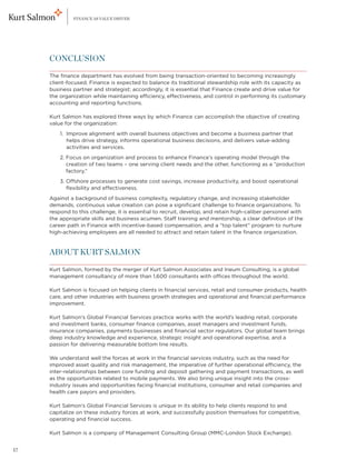 FINANCE AS VALUE DRIVER




     CONCLUSION

     The finance department has evolved from being transaction-oriented to becoming increasingly
     client-focused. Finance is expected to balance its traditional stewardship role with its capacity as
     business partner and strategist; accordingly, it is essential that Finance create and drive value for
     the organization while maintaining efficiency, effectiveness, and control in performing its customary
     accounting and reporting functions.

     Kurt Salmon has explored three ways by which Finance can accomplish the objective of creating
     value for the organization:
     	   1. mprove alignment with overall business objectives and become a business partner that
            I
            helps drive strategy, informs operational business decisions, and delivers value-adding
            activities and services.
     	   2.  ocus on organization and process to enhance Finance’s operating model through the
            F
            creation of two teams – one serving client needs and the other, functioning as a “production
            factory.”
     	   3.  ffshore processes to generate cost savings, increase productivity, and boost operational
            O
            flexibility and effectiveness.
     Against a background of business complexity, regulatory change, and increasing stakeholder
     demands, continuous value creation can pose a significant challenge to finance organizations. To
     respond to this challenge, it is essential to recruit, develop, and retain high-caliber personnel with
     the appropriate skills and business acumen. Staff training and mentorship, a clear definition of the
     career path in Finance with incentive-based compensation, and a “top talent” program to nurture
     high-achieving employees are all needed to attract and retain talent in the finance organization.


     ABOUT KURT SALMON

     Kurt Salmon, formed by the merger of Kurt Salmon Associates and Ineum Consulting, is a global
     management consultancy of more than 1,600 consultants with offices throughout the world.

     Kurt Salmon is focused on helping clients in financial services, retail and consumer products, health
     care, and other industries with business growth strategies and operational and financial performance
     improvement.

     Kurt Salmon’s Global Financial Services practice works with the world’s leading retail, corporate
     and investment banks, consumer finance companies, asset managers and investment funds,
     insurance companies, payments businesses and financial sector regulators. Our global team brings
     deep industry knowledge and experience, strategic insight and operational expertise, and a
     passion for delivering measurable bottom line results.

     We understand well the forces at work in the financial services industry, such as the need for
     improved asset quality and risk management, the imperative of further operational efficiency, the
     inter-relationships between core funding and deposit gathering and payment transactions, as well
     as the opportunities related to mobile payments. We also bring unique insight into the cross-
     industry issues and opportunities facing financial institutions, consumer and retail companies and
     health care payors and providers.

     Kurt Salmon’s Global Financial Services is unique in its ability to help clients respond to and
     capitalize on these industry forces at work, and successfully position themselves for competitive,
     operating and financial success.

     Kurt Salmon is a company of Management Consulting Group (MMC-London Stock Exchange).


17
 