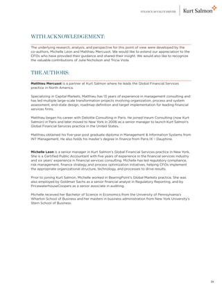 FINANCE AS VALUE DRIVER




WITH ACKNOWLEDGEMENT:

The underlying research, analysis, and perspective for this point of view were developed by the
co-authors, Michelle Leon and Matthieu Mercusot. We would like to extend our appreciation to the
CFOs who have provided their guidance and shared their insight. We would also like to recognize
the valuable contributions of Julie Nicholson and Tricia Viola.


THE AUTHORS:

Matthieu Mercusot is a partner at Kurt Salmon where he leads the Global Financial Services
practice in North America.

Specializing in Capital Markets, Matthieu has 13 years of experience in management consulting and
has led multiple large-scale transformation projects involving organization, process and system
assessment, end-state design, roadmap definition and target implementation for leading financial
services firms.

Matthieu began his career with Deloitte Consulting in Paris. He joined Ineum Consulting (now Kurt
Salmon) in Paris and later moved to New York in 2006 as a senior manager to launch Kurt Salmon’s
Global Financial Services practice in the United States.

Matthieu obtained his five-year post graduate diploma in Management  Information Systems from
INT Management. He also holds his master’s degree in finance from Paris IX – Dauphine.


Michelle Leon is a senior manager in Kurt Salmon’s Global Financial Services practice in New York.
She is a Certified Public Accountant with five years of experience in the financial services industry
and six years’ experience in financial services consulting. Michelle has led regulatory compliance,
risk management, finance strategy and process optimization initiatives, helping CFOs implement
the appropriate organizational structure, technology, and processes to drive results.

Prior to joining Kurt Salmon, Michelle worked in BearingPoint’s Global Markets practice. She was
also employed by Goldman Sachs as a senior financial analyst in Regulatory Reporting, and by
PricewaterhouseCoopers as a senior associate in auditing.

Michelle received her Bachelor of Science in Economics from the University of Pennsylvania’s
Wharton School of Business and her masters in business administration from New York University’s
Stern School of Business.




                                                                                                        18
 