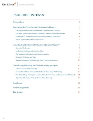 FINANCE AS VALUE DRIVER




    TABLE OF CONTENTS

    Introduction			                                                                                   2

    Embracing the Client Service Dimension in Finance	                                                3
    	   The Gap between Client Expectations and Finance Services Provided 		                          3
    	   The Dual Dynamic: Importance of Finance as Controller and Service Provider 	                  4
    	   Evolution to a Client Service Orientation within a Matrix Organization 	                      4
    	   How to Implement the Matrix Organization		                                                    6

    Consolidating Routine Activities into a Finance “Factory” 	                                       7
    	   Survival of the Leanest			                                                                    7	
    	   Inefficiencies in Finance’s Production Effort			                                              8
    	   The Separation of Production and Business Analysis			                                         9
    	   Benefits of the Production Team			                                                            9
    	   Another Advantage of the Production Team: Process Optimization		                              10

    Considering Offshoring for Further Cost Optimization 	                                            10
    	   Value for Less in a Slow Economy		                                                            10
    	   Moving Beyond Basic Headcount Reduction to the Concept of Offshoring	                         10
    	   The Methodology: Defining the Location, Risks, Business Case, and Processes to be Offshored   11
    	   Beyond Cost Savings: A Strategic Approach to Offshoring	                                      16

    Conclusion 	                                                                                      17

    Acknowledgements	                                                                                 18

    The Authors	                                                                                      18




1
 