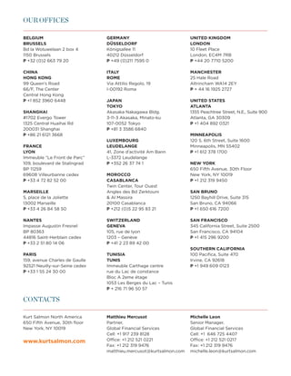 FINANCE AS VALUE DRIVER
OUR OFFICES

BELGIUM                         GERMANY                            UNITED KINGDOM
BRUSSELS                        DÜSSELDORF                         LONDON
Bd la Woluwelaan 2 box 4        Königsallee 11                     10 Fleet Place
1150 Brussels                   40212 Düsseldorf                   London, EC4M 7RB
P +32 (0)2 663 79 20            P +49 (0)211 7595 0                P +44 20 7710 5200

CHINA                           ITALY                              MANCHESTER
HONG KONG                       ROME                               25 Hale Road
99 Queen’s Road                 Via Attilio Regolo, 19             Altrincham WA14 2EY
66/F, The Center                I-00192 Roma                       P + 44 16 1925 2727
Central Hong Kong
P +1 852 3960 6448              JAPAN                              UNITED STATES
                                TOKYO                              ATLANTA
SHANGHAI                        Akasaka Nakagawa Bldg.             1355 Peachtree Street, N.E., Suite 900
#1702 Evergo Tower              3-11-3 Akasaka, Minato-ku          Atlanta, GA 30309
1325 Central Huaihai Rd         107-0052 Tokyo                     P +1 404 892 0321
200031 Shanghai                 P +81 3 3586 6840
P +86 21 6121 3668                                                 MINNEAPOLIS
                                LUXEMBOURG                         120 S. 6th Street, Suite 1600
FRANCE                          LEUDELANGE                         Minneapolis, MN 55402
LYON                            41, Zone d’activité Am Bann        P +1 612 378 1700
Immeuble “Le Front de Parc”     L-3372 Leudelange
109, boulevard de Stalingrad    P +352 26 37 74 1                  NEW YORK
BP 11259                                                           650 Fifth Avenue, 30th Floor
69608 Villeurbanne cedex        MOROCCO                            New York, NY 10019
P +33 4 72 82 52 00             CASABLANCA                         P +1 212 319 9450
                                Twin Center, Tour Ouest
MARSEILLE                       Angles des Bd Zerktouni            SAN BRUNO
5, place de la Joliette          Al Massira                       1250 Bayhill Drive, Suite 315
13002 Marseille                 20100 Casablanca                   San Bruno, CA 94066
P +33 4 26 84 58 50             P +212 (0)5 22 95 83 21            P +1 650 616 7200

NANTES                          SWITZERLAND                        SAN FRANCISCO
Impasse Augustin Fresnel        GENEVA                             345 California Street, Suite 2500
BP 80363                        105, rue de lyon                   San Francisco, CA 94104
44816 Saint-Herblain cedex      1203 – Genève                      P +1 415 296 9200
P +33 2 51 80 14 06             P +41 2 23 89 42 00
                                                                   SOUTHERN CALIFORNIA
PARIS                           TUNISIA                            100 Pacifica, Suite 470
159, avenue Charles de Gaulle   TUNIS                              Irvine, CA 92618
92521 Neuilly-sur-Seine cedex   Immeuble Carthage centre           P +1 949 609 0123
P +33 1 55 24 30 00             rue du Lac de constance
                                Bloc A 2eme étage
                                1053 Les Berges du Lac – Tunis
                                P + 216 71 96 50 57

CONTACTS

Kurt Salmon North America       Matthieu Mercusot                  Michelle Leon
650 Fifth Avenue, 30th floor    Partner,                           Senior Manager,
New York, NY 10019              Global Financial Services          Global Financial Services
                                Cell: +1 917 239 8128              Cell: +1 646 725 4407
www.kurtsalmon.com	             Office: +1 212 521 0221            Office: +1 212 521 0217
                                Fax: +1 212 319 9476               Fax: +1 212 319 9476
                                matthieu.mercusot@kurtsalmon.com   michelle.leon@kurtsalmon.com
 