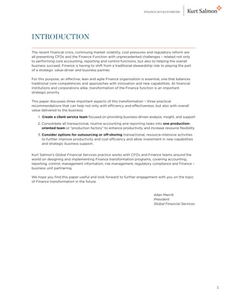 FINANCE AS VALUE DRIVER




INTRODUCTION

The recent financial crisis, continuing market volatility, cost pressures and regulatory reform are
all presenting CFOs and the Finance Function with unprecedented challenges – related not only
to performing core accounting, reporting and control functions, but also to helping the overall
business succeed. Finance is having to shift from a traditional stewardship role to playing the part
of a strategic value-driver and business partner.

For this purpose, an effective, lean and agile Finance organization is essential, one that balances
traditional core competencies and approaches with innovation and new capabilities. At financial
institutions and corporations alike, transformation of the Finance function is an important
strategic priority.

This paper discusses three important aspects of this transformation – three practical
recommendations that can help not only with efficiency and effectiveness, but also with overall
value delivered to the business:

	   1. Create a client service team focused on providing business-driven analysis, insight, and support
       

	   2. Consolidate all transactional, routine accounting and reporting tasks into one production-
       
       oriented team or “production factory” to enhance productivity and increase resource flexibility

	   3. Consider options for outsourcing or off-shoring transactional, resource-intensive activities
       
       to further improve productivity and cost efficiency and allow investment in new capabilities
       and strategic business support.


Kurt Salmon’s Global Financial Services practice works with CFOs and Finance teams around the
world on designing and implementing Finance transformation programs, covering accounting,
reporting, control, management information, risk management, regulatory compliance and Finance –
business unit partnering.

We hope you find this paper useful and look forward to further engagement with you on the topic
of Finance transformation in the future.



									
         
         Allen Merrill
         
         President
         Global Financial Services




                                                                                                          2
 