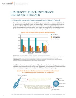 FINANCE AS VALUE DRIVER




    1. EMBRACING THE CLIENT SERVICE
    DIMENSION IN FINANCE

    1.1. The Gap between Client Expectations and Finance Services Provided
    	  ne of the most challenging tasks on the CFO’s agenda is providing a consistently high level
      O
             of service to his / her internal clients and stakeholders. According to a survey conducted by
             McKinsey in 2009, CFOs in the financial services industry are lagging behind their peers in
             other industries when it comes to raising their level of service, providing value-added support
             to the business, and driving strategic decision-making and performance management.


                                Current Role of Finance at the Corporate Level, by Industry1

                        60%                                                                                  Value Drivers
                                                                                                             Business Partners
                        50%                                                                                  Process Managers
                                                                                                             Score Keepers
                        40%


                        30%


                        20%


                         10%


                          0%
                                     Total        Business, legal,   Manufacturing    Financial
                                                   professional
                                                     services

             Score Keepers: Focus their efforts on reporting, compliance, and transaction management
             Process Managers: Focused on processes and risk mitigation, with competence in management reporting, tax audit, and treasury
             Business Partners: Provide ﬁnancial analysis to support management’s ﬁnancial and operating decision-making
             Value Drivers: Serve as an integral part of management in supporting the business through identifying opportunities and
             providing critical information and analysis to make strategic operating decisions




    	Kurt Salmon’s experience in working with CFOs in financial institutions also points to a gap
      between client expectations and the services rendered by the finance department, even when
      client service is an integral component of the CFO’s overall operating strategy.

                      Stakeholder Evaluation of a Financial Services Firm’s Finance Department
                              on a Scale Ranging from ‘Score Keeper’ to ‘Value Driver’

                       Current Perception


                                 Value Driver        The perception of the ﬁrm’s ﬁnance department by                Target Vision
                                                     its stakeholders is distributed across the spectrum,
                                                     with a concentration in the ‘scorekeeper’ and
                                                     ‘process manager’ roles.                                                Value Driver
                               Business Partner


                                                                                                                             Business Partner
                          Process Manager

                                         Stakeholders expressed a desire for the ﬁnance department
                                        to be a partner with the business — a positive indication that                   Process Manager
                      Score Keeper
                                          the stakeholders do want and need involvement of ﬁnance
                                                  beyond the ‘scorekeeper’ / ‘process manager’ roles.
                                                                                                                 Score Keeper




    1
        F
         rank Broer, Rainer Kiefer, and Anish Melwani, “How Finance Departments are Changing,” The McKinsey Quarterly, April 2009
3
 