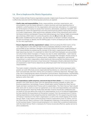 FINANCE AS VALUE DRIVER




1.4. How to Implement the Matrix Organization
The matrix model will help Finance organizations provide a higher level of service if its implementation
is effectively executed and the following best practices are applied:

	   • Clarify roles and responsibilities. Roles, responsibilities, priorities, expectations, and
      
      accountability must be clearly defined in a matrix structure with dual reporting lines to
      establish a solid foundation for the organization and avoid task redundancy. It is necessary
      for all the teams in Finance to review their functions, deliverables, deadlines, handoffs, and
      dependencies within the department and with external groups before making the transition
      to a matrix organization. After performing a detailed review of the interactions both within
      the finance function and between Finance and external groups, Kurt Salmon highly recommends
      documenting a RACI matrix to outline the parties who are Responsible, Accountable,
      Consulted, and Informed for each task. Job descriptions of all team members should be
      revised accordingly to identify and fill staffing gaps in terms of headcount and skills needed
      for the new organization.

	   • Ensure alignment with the organization’s values. Communicating the RACI matrix of the
      
      new organization to the staff will help Finance employees identify to whom they are
      accountable at key interfaces. Managers should also reinforce the teams’ understanding of
      their responsibilities by explaining the concept of the matrix organizational model and its
      dual-reporting structure. It is important to inform the staff that employees are accountable
      not only to their direct managers in Finance, but also to other stakeholders – both internal
      and external to the finance department. The core message that managers should convey to
      their staff is the importance of communication, collaboration, negotiation, and informal
      networking in a matrix organization where teams are interconnected, boundaries are porous,
      and the management structure is more horizontal.2 Employees should understand that they
      are expected to meet Finance objectives by adhering to both their functional and client
      responsibilities.

	    T
      he matrix model is inherently a team-based organization that can drive synergism when
     people can work effectively across organizational boundaries (i.e. within their own Finance
     team and externally with their clients) and can balance conflicting objectives. Managers play
     a key role in embodying the values of proactive communication, responsiveness, and flexibility
     that are central to the matrix organization, as well as by nurturing and reinforcing the same
     behavior within their staff.

	   •  et expectations, build consensus, and secure buy-in from clients. It is critical to position
      S
      people in the Client Service Team with the appropriate seniority, breadth of skills, and
      business experience. Accordingly, Finance should select and/or finalize the Client Service
      heads and team members from Finance with its stakeholders. The Client Service Team should
      then work with its clients to reach an agreement on its roles and responsibilities and explicitly
      detail and document what has finally been decided. Finance should also collaborate with
      its clients to not only define the scope of its responsibilities vis-à-vis its external stakeholders,
      but also identify the expectations of the parties involved. From the perspective of Finance,
      setting expectations entails preparing external stakeholders for the sequencing and timing
      of Finance’s transition to the matrix organization, as well as the overall staging of the Client
      Service Team. It also means communicating Finance’s expectations from its clients, such as
      the Client Service Team’s inclusion in the management meetings of the business and access
      to the business heads. Finance should emphasize to its clients that a reciprocal relationship
      with the Client Service Team is necessary for Finance to provide effective, quality service to
      all its constituents.




      2
          J
           ay R. Galbraith, Designing Matrix Organizations that Actually Work (San Francisco: Jossey-Bass, 2009)
                                                                                                                    6
 