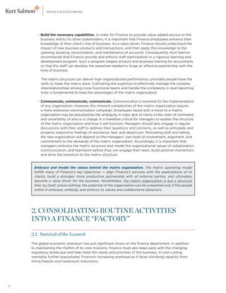 FINANCE AS VALUE DRIVER




    	     • Build the necessary capabilities. In order for Finance to provide value-added service to the
            
            business and to its other stakeholders, it is important that Finance employees enhance their
            knowledge of their client’s line of business. As a value driver, Finance should understand the
            impact of new business products and transactions, and then apply this knowledge to the
            opening, booking, reconciliation, and maintenance of accounts. Consequently, Kurt Salmon
            recommends that Finance provide and enforce staff participation in a rigorous learning and
            development program. Such a program targets product and business training for accountants
            so that the staff can develop the expertise needed to forge an effective partnership with the
            lines of business.

    	 The matrix structure can deliver high organizational performance, provided people have the
       
       skills to make the matrix work. Cultivating the expertise to effectively manage the complex
       interrelationships among cross-functional teams and handle the complexity in dual reporting
       lines is fundamental to reap the advantages of the matrix organization.

    	     • Communicate, communicate, communicate. Communication is essential for the implementation
            
            of any organization. However, the inherent complexities of the matrix organization require
            a more extensive communication campaign. Employees faced with a move to a matrix
            organization may be disturbed by the ambiguity in roles, lack of clarity in the chain of command,
            and uncertainty of who is in charge. It is therefore critical for managers to explain the structure
            of the matrix organization and how it will function. Managers should also engage in regular
            discussions with their staff to address their questions and concerns, as well as anticipate and
            properly respond to feelings of resistance, fear, and skepticism. Motivating staff and selling
            the new organization will depend on the managers’ own level of involvement, alignment, and
            commitment to the demands of the matrix organization. Accordingly, it is important that
            managers embrace the matrix structure and model the organizational values of collaboration,
            communication, and teamwork before they can engage their team, build positive momentum,
            and drive the transition to the matrix structure.


        Embrace and model the values behind the matrix organization. The matrix operating model
        fulfills many of Finance’s key objectives — align Finance’s services with the expectations of its
        clients, build a stronger, more productive partnership with all external parties, and ultimately,
        become a value driver for the business. Nonetheless, the matrix organization is but a structure
        that, by itself, solves nothing: the potential of the organization can be unleashed only if the people
        within it embrace, embody, and enforce its values and collaborative behaviors.




    2. CONSOLIDATING ROUTINE ACTIVITIES
    INTO A FINANCE “FACTORY”

    2.1. Survival of the Leanest
    The global economic downturn has put significant stress on the finance department: in addition
    to maintaining the rhythm of its core missions, Finance must also keep pace with the changing
    regulatory landscape and help meet the needs and priorities of the business. A cost-cutting
    mentality further exacerbates Finance’s increasing workload as it faces shrinking capacity from
    hiring freezes and headcount reductions.




7
 