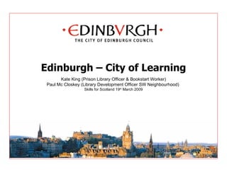 Edinburgh – City of Learning Kate King (Prison Library Officer & Bookstart Worker) Paul Mc Closkey (Library Development Officer SW Neighbourhood)  Skills for Scotland 19 th  March 2009 