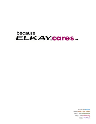 Elkay’s Values are at
                                            the heart of our culture
                                                             culture.

We are in business forever.                           Knowledge empowers.
                                                                                                       because
We all have the responsibility to leave the
business stronger than when we started.
                                                      Information sharing builds trust and
                                                      confidence and leads to better decision
                                                                                                                  …
Continuous improvement is necessary for               making. Effective communication is
growth and continued future success
                               success.               absolutely necessary to manage our business
                                                      and satisfy the needs of our employees and
                                                      business partners.
Making a p
     g profit is
an honorable endeavor.                                Our word is our bond.
Profit is a necessary ingredient for a successful     We honor our commitments to our customers,
relationship with our business partners. All of the
                               partners               employees, and suppliers, and the
partners (customers, suppliers, employees and         communities in which we live and work. The
shareholders) must benefit in their own way to        key ingredients in all of our commitments is
foster a lasting relationship
                 relationship.                        integrity and trust.


We value quality in all we do.
         q     y                                      Ou s e g
                                                      Our strength
Quality is seen in our products, our processes , in   is in our people.
how we communicate and in our relationships
                                                      People are the foundation of our company.
with each other, our business partners and our
                                                      Our
                                                      O people are valued as iindividuals and
                                                                l        l d       di id l     d
families. Quality is the personal responsibility of
                                                      treated with respect, dignity and fairness. We
each employee.
                                                      expect the highest levels of performance
                                                      and integrity from our people and we strive
                                                      to create opportunities for them to develop
                                                      and reach their full potential.




                                                                                                                       about our people.
                                                                                                                 about ethics and values.
                                                                                                                  about the environment.
                                                                                                                   about our community.
                                                                                                                                     y
                                                                                                                        about the future.
 