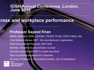 IOSH Annual Conference, London,
June 2015
Professor Sayeed Khan
MBBS, BMedSci, DGM, CMIOSH, FRCGP, FFOM, FRCP, FRSA, DM
Chief Medical Adviser, EEF - the manufacturers' organisation
Chief Occupational Physician, EEF OHS
Member, Industrial Injuries Advisory Council
Clinical co-lead RCGP NEP in Health and Work
Site occupational physician for 2 factories
Honorary Professor in Occupational Health, Univ of Nottingham
tress and workplace performance
 