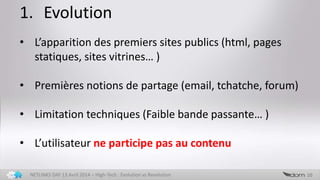 1. Evolution
10NETLINKS DAY 13 Avril 2014 – High-Tech : Evolution vs Revolution
• L’apparition des premiers sites publics (html, pages
statiques, sites vitrines… )
• Premières notions de partage (email, tchatche, forum)
• Limitation techniques (Faible bande passante… )
• L’utilisateur ne participe pas au contenu
 