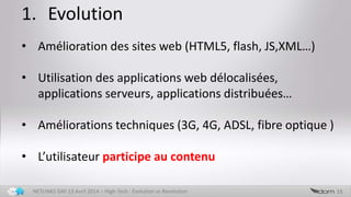 1. Evolution
15NETLINKS DAY 13 Avril 2014 – High-Tech : Evolution vs Revolution
• Amélioration des sites web (HTML5, flash, JS,XML…)
• Utilisation des applications web délocalisées,
applications serveurs, applications distribuées…
• Améliorations techniques (3G, 4G, ADSL, fibre optique )
• L’utilisateur participe au contenu
 