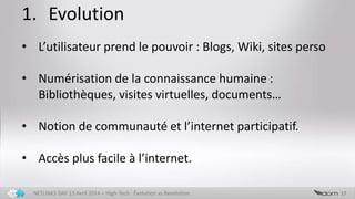 1. Evolution
17NETLINKS DAY 13 Avril 2014 – High-Tech : Evolution vs Revolution
• L’utilisateur prend le pouvoir : Blogs, Wiki, sites perso
• Numérisation de la connaissance humaine :
Bibliothèques, visites virtuelles, documents…
• Notion de communauté et l’internet participatif.
• Accès plus facile à l’internet.
 