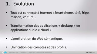 1. Evolution
21NETLINKS DAY 13 Avril 2014 – High-Tech : Evolution vs Revolution
• Tout est connecté à Internet : Smartphone, télé, frigo,
maison, voiture…
• Transformation des applications « desktop » en
applications sur le « cloud ».
• L’amélioration du Web sémantique.
• Unification des comptes et des profils.
 