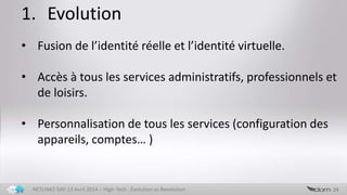 1. Evolution
24NETLINKS DAY 13 Avril 2014 – High-Tech : Evolution vs Revolution
• Fusion de l’identité réelle et l’identité virtuelle.
• Accès à tous les services administratifs, professionnels et
de loisirs.
• Personnalisation de tous les services (configuration des
appareils, comptes… )
 