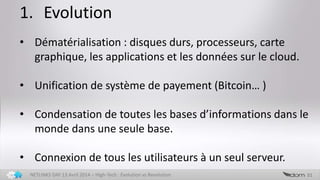 1. Evolution
31NETLINKS DAY 13 Avril 2014 – High-Tech : Evolution vs Revolution
• Dématérialisation : disques durs, processeurs, carte
graphique, les applications et les données sur le cloud.
• Unification de système de payement (Bitcoin… )
• Condensation de toutes les bases d’informations dans le
monde dans une seule base.
• Connexion de tous les utilisateurs à un seul serveur.
 
